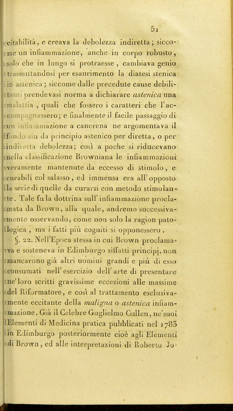 . citabilila, e creava la debolezza indiretta ; slcco- inae un inGammazione, anche in corpo robusto j tsolo che in lungo si prolraesse , cambiava genio t trasmulandosi per esaurimento la dialesi stenica i in astenica ; siccome dalle precedute cause debili- ttanti prendevasi norma a dichiarare astenicauna. inalattia , quali che fossero i caratteri che I'ac- icompngnassero; e finalmenteil facile passaggio di lun inliammazione a cancrena ne argomenlava il i'fondo sin da principio astenico per diretta, o per iindireUa debolezza; cos\ a poche si ridacevano inella classificazione Browniana le infiammazioni weratnente mantenute da eccesso di stimolo^ e icurabili col salasso, ed immensa era all'opposto 11a seriedi quelle da curarsi con metodo stimolan- tte. Tale fula dottrina suH'infianitnazione procla- imata da Brown, alia quale, andremo successiva- imenle osservando, come non solo la ragion pato- llogica , ma i fatti piu cogniti si opponessero . §. 22. NeU'Epoca stessa in cui Brown proclama- iva e sosteneva in Edimburgo siffatti principj,noa imancarono gia allri uomini grandi e piii di esso (consumati nell'esercizio dell'arte di presentare ine'loro scritti gravissime eccezioni alle massime (.del Ptiformatore, e cosi al trattamento esclusiva- imente eccitante della maligna o astenica infiam- imazione. Gia il Celebre Guglielmo Gullen, ne'suoi lElementi di Medicina pratica pubblicati nel 1783 lin Edimburgo posLeriormente cioe agli Elementi ' di Brown , ed alie interpretazioni di RoberLo Jo-