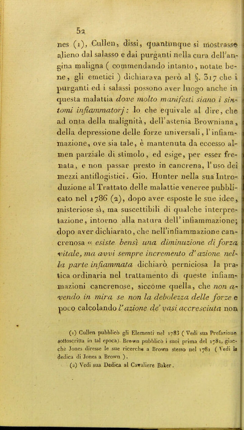 nes (i), Cullenj dlssi, quantunque si iriostrassfc a^lleno dal salasso e dai purganti nella cura deiran- gina maligna ( coaimendando inlanto, notate be- ne, gli emetici ) dichiarava peio al §. 3i7 che i purganti ed i salassi possono aver luogo anche in questa malattia dove molto manifesti siano i sin- tomi injiammatorj: lo che equivale al dire, che ad onta della malignita, dell'astenia Bro^vniana» della depressione delle forze universali, I'infiam- mazione, ove sia tale, e mantenuta da eccesso al- inen parziale di stimolo, ed esige, per esser fre- nala , e non passar pre&to in cancrena, I'uso dei mezzi antiflogistici. Gio. Hunter nella sua Intro- duzione al Trattato delle malattie veneree piibbb- ^ato nel 1,786 (a), dopo aver esposte le sue idee> Hiisteriose si, ma suscettibiH di qualche interpre- tazione, intorno alia natura dell'inGammazione; dopo aver dichiarato, che nell'infiamraazione cau- crenosa esiste bensi una diminuzione' diforza. vitalcj ma avvi sempre incremento d' azione nel' la parte infiammata dichiaro. perniciosa la pra^ tica ordinaria nel traltamento di queste infiam- mazioni cancrenose, siccome quella, che non a' Dendo in mira se non la debulezza delle forze e pocQ caXcoXdLnHo r azione de vasi accresciuta non (1) Cullen pubblicb gH Elcmenli nel i783 ( Vedi sua Prefarione 4ottoscritta in lal epoca). Brawn pubblicb i suoi prima del 1781, giac- che Jones diresse le sue ricerche a Brown slesso nel 1781 ( Vedi h dedica di Jones a Brown ). (2) Vedi sua Oedica al CaTallere Baler.