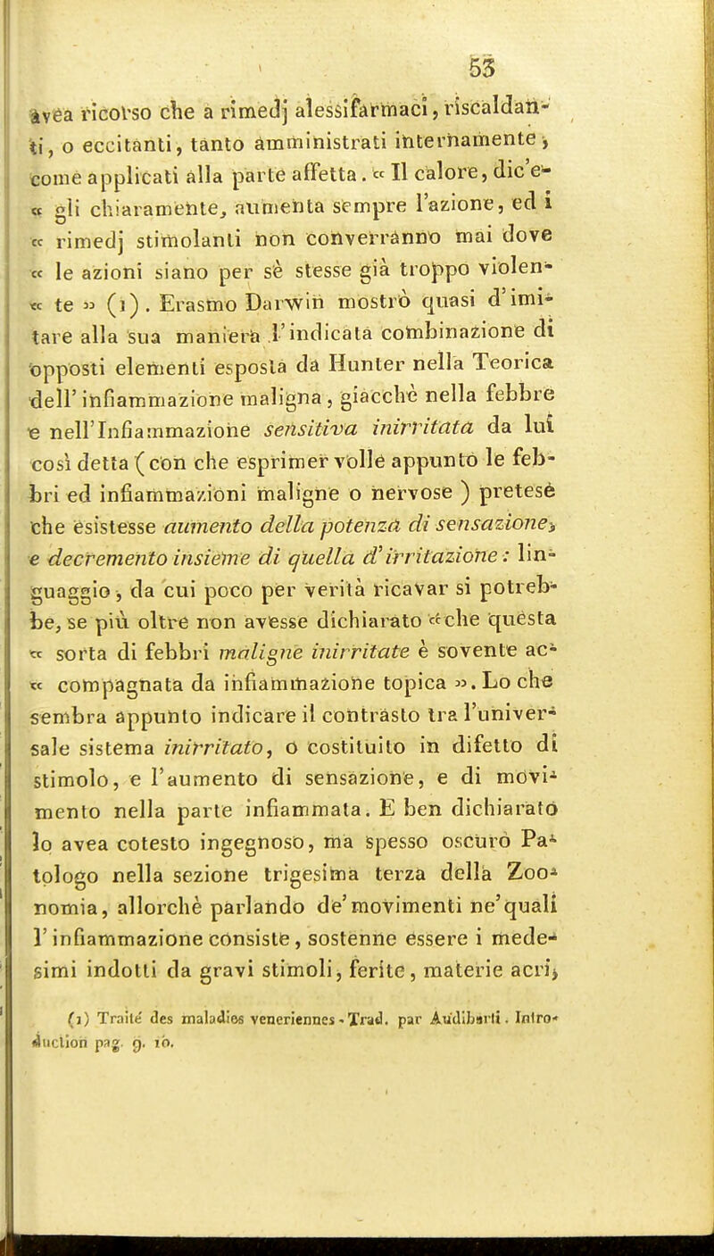 avea ricol'so che a nmejj alessifAtrnaci, riscaldaii- ti, o eccitanti , tanto dmmihistrati ihternamente, tome applicati alia parte affetta. « H calore, dic'e- gii chiaiameHtej aiimehta sempre I'azione, ed i « limedj stiiiiolanli non corlverr^innio tnai dove •« le azioni siano per s<e stesse gia troppo vlolen- <ec te (i). Erasmo Darwin mostro quasi d'imi* tare alia sua manierii I'indicata cotnbinazione di 'opposti eleiBenli esposla da Hunter nella Teorica deiritifiammazione maligna, giacche nella febbre ■e neirinfiammaziohe sensitiva inirritata da lui cosi delta (con che esprimer vblle appuntt) le feb- iiri ed infiamtnazioni malighe o hervose ) pretest the iesistesse aumento delta potenza di sensazioney e decremento insielne di quella d'irritazione: lin- guaggio , da cui poco per Verita ricaVar si potreb- he, se piu oltre non avesse dichiarato c^che questa tc sorta di febbri maligne inirritate e sovente ac- « compagnata da iiifiammaziohe topica Lo che sembra appunto indicare il contraslo Ira I'liniver- sale sistema inirrifatOj o costiluito in difetto di stimolo, e 1'aumento di sehsaziohe, e di mdvi-^ mento nella parte infiammata. E ben dichiarato Jp avea cotesto ingegnoso, ma spesso osctiro Pa- tplogo nella sezione trigesima terza della Zoo* nomia, allorche parlando de'movimenti ne'quali r infiammazione consists, sostenne Gssere i mede-* simi indotti da gravi stiinoli, ferite, materie acrij (i) Traite des maladies veneriennes-Xrad. par Au'dlbmli. Iniro' fiuclioii pag. g. ib.