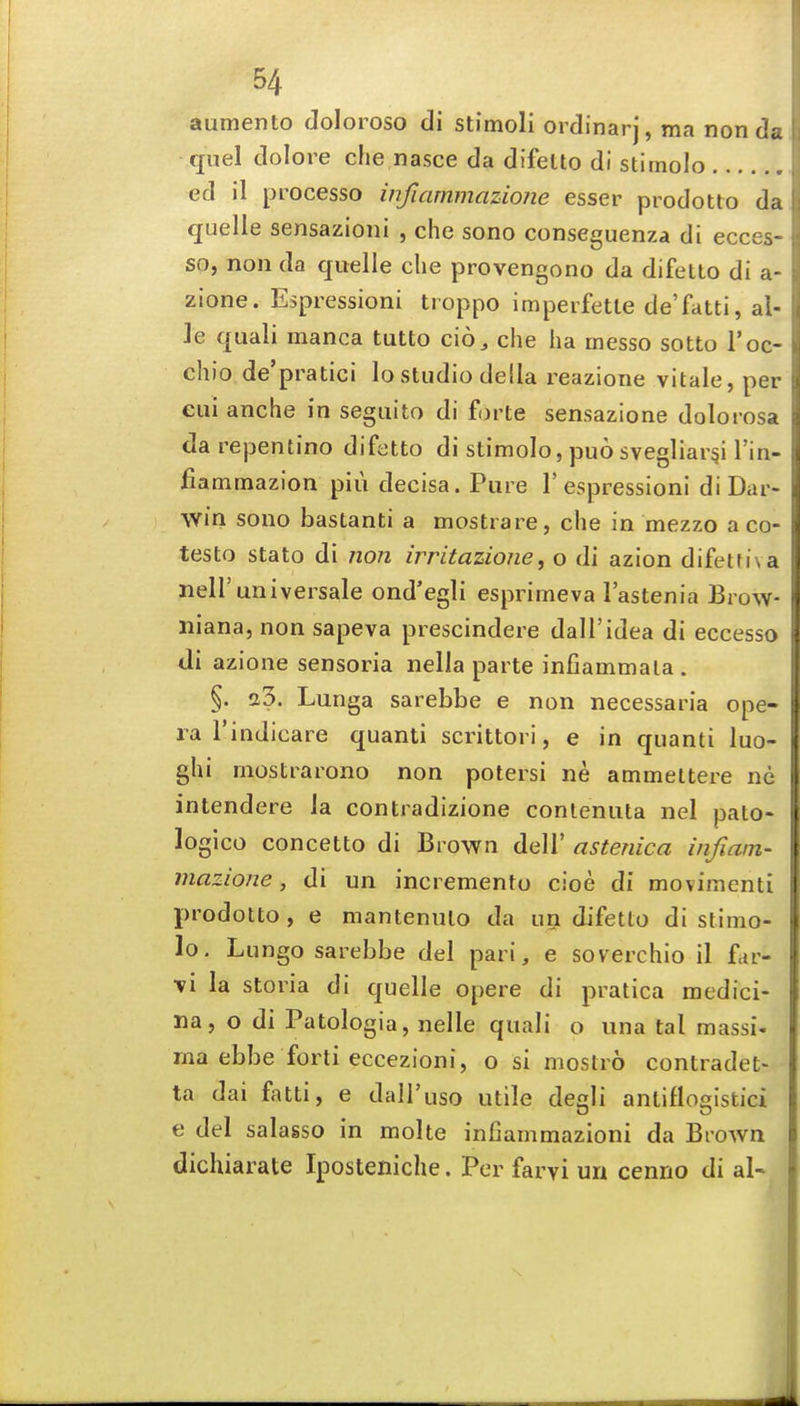 aumento Joloroso di stimoli ordinarj, ma non de. quel dolore che nasce da difelto di stimolo ed il processo infiammazione esser prodotto da quelle sensazioni , che sono conseguenza di ecces- so, non da quelle che provengono da difetto di a- zione. Espressioni troppo imperfetle de'fatti, al- ]e quali manca tutto cio, che ha messo sotto I'oc- chio de'pratici lo studio della reazione vitale, per eui anche in segiiito di furte sensazione dolorosa darepentino difetto di stimolo, puo svegliar^i I'in- fiammazion piu decisa. Pure 1'espressioni di Dar- win sono bastanti a mostrare, che in mezzo a co- testo stato di non irritazione, o di azion difetti\a neir universale ond'egli esprimeva I'astenia Brow- iiiana, non sapeva prescindere dall'idea di eccesso di azione sensoria nella parte infiammala . §. 23. Lunga sarebbe e non necessaria ope- ra I'indicare quanti scrittori, e in quanti luo- ghi mostrarono non potersi ne ammettere ne intendere la contradizione contenuta nel pato* logico concetto di Brown dell' astenica infiam- mazione, di un increraento cioe di movimenti prodotto, e manteniUo da un difetto di stimo- lo. Lungo sarebbe del pari, e soverchio il fctr- Ti la storia di quelle opere di pratica medici- na, o di Patologia, nelle quali o una tal massi- ma ebbe forti eccezioni, o si moslro contradet- ta dai fatti, e dall'uso utile degli antiflogistici e del salasso in molte infiammazioni da Brown dichiarate Iposteniche. Per farvi un cenno di al-