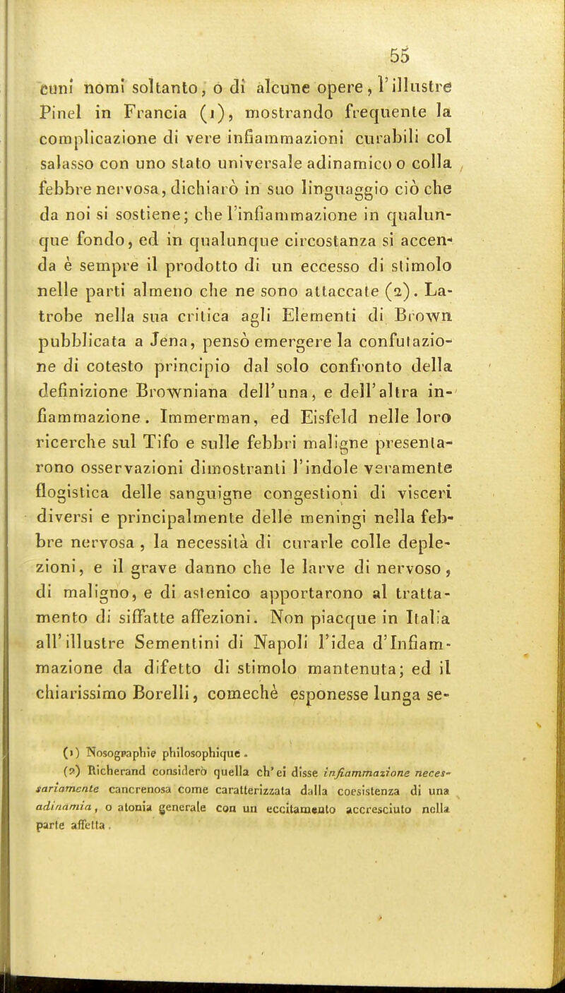 . euni nomi soltanto, o di alcune opere , I'illustre Pinel in Francia (i), mostrando frequente la complicazione di vere infiammazioni cnrabili col salasso con uno stato universale adinamico o colla , febbre nervosa, dichiai 6 in suo linguaggio cio che da noi si sostiene; che rinfiammazione in qualun- que fondo, ed in qnalunque circostanza si accen- da e sempre il prodotto di un eccesso di slimolo nelle parti almeno che ne sono altaccate (2). La- trobe nella sua crilica agli Elementi di Brown, pubblicata a Jena, penso emergere la confutazio- ne di cotesto princlpio dal solo confronto della definizione Brownlana dell'una, e dell'ahra in- fiammazione. Immerman, ed Eisfeld nelle loro ricerche sul Tifo e sulle febbri maligne presenla- rono osservazioni dimostranti I'indole veramente flogislica delle sanguigne congestioni di visceri diversi e principalmente delle meningi nella feb- bre nervosa , la necessita di curarle colle deple- zioni, e il grave danno che le larve di nervoso, di maligno, e di aslenico apportarono al tratta- mento di siffatte afFezioni. Non piacque in Italia all'illustre Sementini di Napoli I'idea d'lnfiam- mazione da difetto di stimolo mantenuta; ed il chiarissimo Borelli, comeche ^sponesse lunga se- (1) NosogpapViie philosophiquc • {») Richerand consiflerb quella ch'ei disse infiammazione neces- sanamente cancrenosa come caratterizzala dalla coesistenza di una adinamia, o atonia generate con un eccitamenlo accresciuto nella parte afTctta.