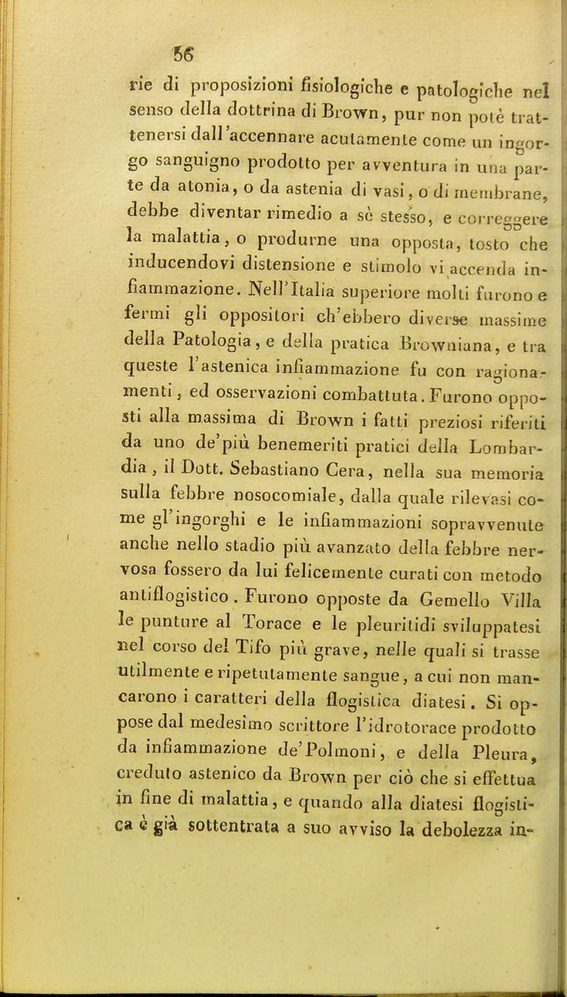 66 rie di proposizloni fisiologiche e patologfclie nel senso della dottrina di Brown, pur non pote trat- tenersi dall'accennare acutamente come un ingor- go sanguigno prodolto per avventura in una par- te da atonia, o da astenia di vasi, o di membrane, debbe diventar rimedio a sc stesso, e correggere la maIattia,o produrne una opposta, tosto che inducendovi distensione e stimolo vi accenda in- fiammazione. Nell'Italia superiore moiti fiirono e fermi gli oppositori ch'ebbero diverse massime della Patologia,e della pratica Browaiuna, e tra queste I'astenica infiammazione fu con ragiona- menti, ed osservazioni combattuta. Furono oppo- sti alia massima di Brown i falti preziosi riferiti da uno de'piii benemeriti pratici della Lombar- dia, il Dott. Sebastiano Cera, nella sua memoria sulla febbre nosocomiale, dalla quale rilevasi co- me gl'iDgorghi e le infiammazioni sopravvenule anche nello stadio piu avanzato della febbre ner- vosa fossero da lui felicemente curaticon metodo anliflogistico. Furono opposte da Gemello Villa le punture al Torace e le pleurilidi sviluppalesi nel corso del Tifo piu grave, nelle quali si trasse utilmente eripetulamente sangue, a cui non man- carono i caralteri della flogislica diatesi. Si op- pose dal medesimo scrittore Tidrotorace prodotto da infiammazione de'Polmoni, e della Pleura, creduto astenico da Brown per cio che si effettua in fine di malattia, e quando alia diatesi flogisli- ca c gia sottentrata a suo avviso la debolezza ia-