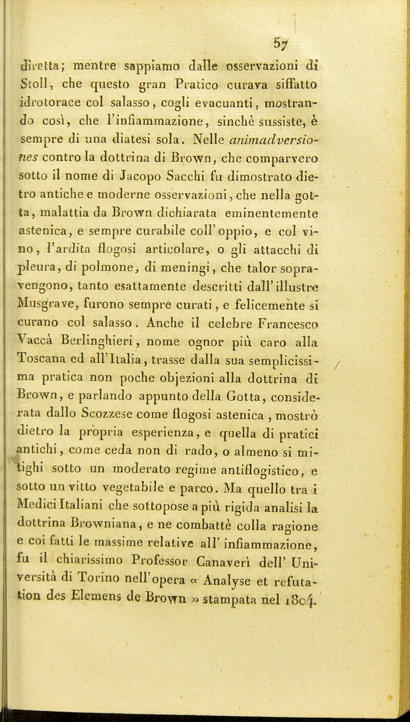 direlta; mentre sappiamo dalle osservazioni di Stoll, che questo gran Pratico ciirava sifFatto idrotorace col salasso, cogli evacuanti, mostran- do cosi, che rinfiaminazione, sinche sussiste, e sempre di una diatesi sola. Nelle animadversio- nes contro la dottrina di Brown, che comparvero sotto il nome di Jacopo Sacchi fu dimostrato die- tro antiche e moderne osservazioni, che nella got- ta, malattia da Brown dichiarata eminentemente astenica, e sempre curabile coll'oppio, e col vi- no, I'ardita flogosi articolare, o gli attacchi di pleura, di polmone, di meningi, che talor sopra- vengono, tanto esattamente dcscritti dall'illustre Miisgrave, furono sempre curati, e felicemeiite si curano col salasso. Anche il celeb re Francesco Vacca Berlinghieri, nome ognor piu caro alia Toscana ed all'Italia, trasse dalla sua semplicissi- ma pratica non poche objezioni alia dottrina di Brown, e parlando appunto della Gotta, conside- rata dallo Scozzese come flogosi astenica , mostro dietro la propria esperienza, e quella di pratici antichi, come ceda non di rado, o almeno si mi- tighi sotto un moderato regime antiflogistico, e sotto un vitto vegetabile e parco. Ma quello tra i Medici Italiani che sottopose a piu rigida analisi la dottrina Browniana, e ne combatte colla ragione 6 coi fatti le massime relative all' infiammazione, fu il chiarissimo Professor Canaveri dell' Uni- versita di Torino nell'opera « Analyse et refuta- tion des Elemens de Brown » stampata nel i8c4.