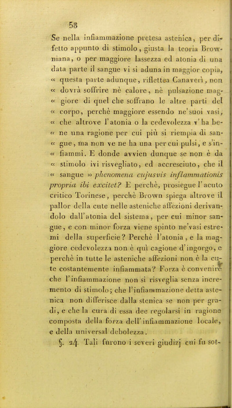 Se nella infiammazione pretesa astehica, per di- fetto appunto di stimolo, giusta la teoria Brow- niana, o per maggiore lassezza ed atonia di una data parte il sangue vi si aduna in maggior copia, « qiiesta parte adunqiie, rifleltea Canaveii, non « dovra soffrire ne caloi'C, ne pulsazione mag- « giore di quel die soffrano le altre parti del cc corpo, perche maggiore essendo ne'suoi vasi, « che altrove Tatonia o la cedevolezza t ha be- « ne una ragione per cui piu si riempia di san- tc gue, fna non ve ne ha una per cui pulsi, e s'in- « fiammi. E donde avvien dunque se non e da « stimolo ivi risvegliato, ed accresciuto, che il cc sangue « phenomena cujusvis inflammationis propria ibi excitet? E perche, prosiegue I'acuto critico Torinese, perche Brown spiega altrove il pallor della cute nelle asteniche affezioni derivan- dolo dall'atonia del sistema, per cui minor san- gue, e con minor forza viene spinto ne'vasi estre- mi della superficie ? Perche I'atonia , e la mag- giore cedevolezza non e qui cagione d'ingorgo, e perche in tutte le asteniche affezioni non e la cu^ te costantemente infiammata? Forza e convenire che r infiammazione non si risveglia senza incre- mento di stimolo; che rinfiaramazione detta aste- nica non differisce dalla stenica se non per gra- di, e che la cura di essa dee regolarsi in ragione composta della forza dell'infiammazione locale, e della universal dobolezza. §. a4 Tali furono i severi giudizj cui fu sot-