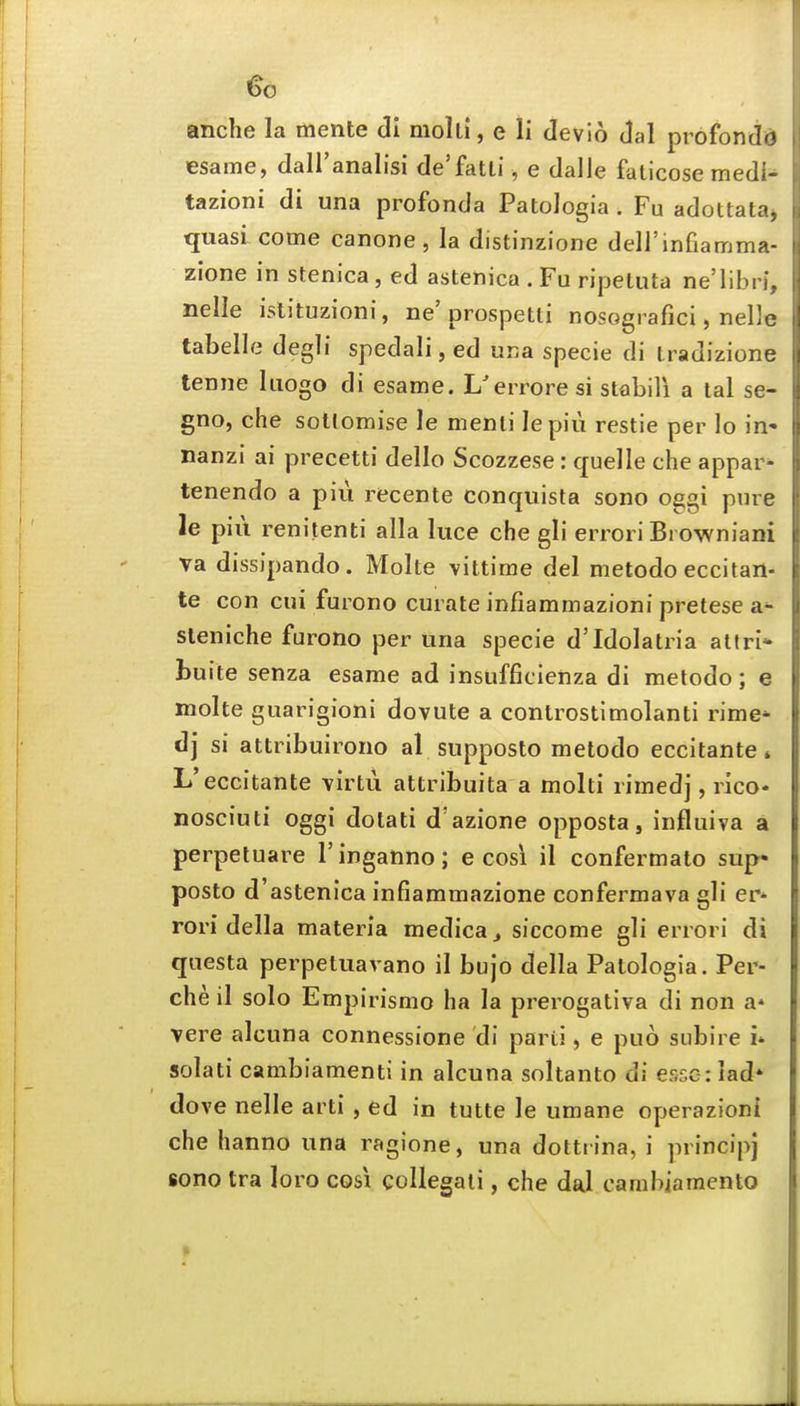anche la mente cli molti, e li devio Jal profondd esame, dall'analisi de'fatti, e dalle faticose medi- tazioni di una profonda Patologia. Fu adottata^ quasi come canone, la distinzione deirinfiamma- zione in stenica, ed astenica . Fu ripetuta ne'libri, nelle islituzioni, ne'prospetli nosografici, nelle tabelle degli spedali, ed una specie di iradizione tenne Iiiogo di esame. L'erroresi stabili a tal se- gno, che sottomise le menii lepiu restie per lo in* nanzi ai precetti dello Scozzese: quelle che appar^ tenendo a piu recente conquista sono oggi pure le pill renitenti alia luce che gli errori Browniani va dissipando. Molte vittime del metodo eccitan- te con cui furono curate infiammazioni pretese a sleniche furono per una specie d'Idolatria atfrl* buite senza esame ad insufficienza di metodo; e molte guarigioni dovute a controstimolanti rime* dj si attribuirono al supposto metodo eccitante» L'eccitante virtu attribuita a molti rimed], rico* nosciuti oggi dotati d'azione opposta, influiva a perpetuare I'inganno; e cosl il confermato sup- posto d'astenica infiammazione confermava gli er* rori della materia medica^ siccome gli errori di questa perpetuavano il bujo della Patologia. Per- che il solo Empirismo ha la prerogativa di non a' vere alcuna connessione di parti, e puo subire i* solati cambiamenti in alcuna soltanto di essG:iad' dove nelle arti , ed in tutte le umane operazioni che hanno una ragione, una dottrina, i principj sono tra loro cosi coUegati, che dal cambiamento