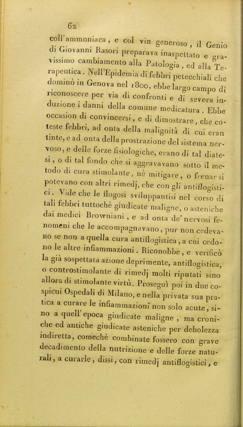 coll'amrnoniaca, e col vin generoso, il Genio di Giovanni Rasori preparava inaspettato e ara- viss.mo carnbiamento alia Patologia, ed alia rapeutica. Nell'Epidemia di febbri petecchiali che dommo m Genova nel .800, ebbe largo campo di nconoscere per via di confronti e di severa in- duzione I danni della comane medicatura . Ebbe occasion di convincersi, e di dimostrare, che co- teste febbri, ad onta della malignita di cui eran tmte, e ad onta della prostrazione del sistema ner- Toso, e delle forze lisiologiche, erano di tal diale- s., o d. tal fondo che si aggravavano sotto il me- todo d. cura stimolante, nc mitigare, o frenarsi potevano con altri rimedj, che con gli antiflogisti- c.. V,de che le flogosi sviluppantisi nel corso di tab febb.i tuttoche giudicate maligne^ o asteniche dai med.c. Broxvniani , e ad onta de'nervosi fe- «omeni che le accompagnavano, pur non cedeva- no se non a quella cura antiflogistica , a cui cedo- no le altre infiammazioni. Riconobbe, e verifico la g.a sospettata azione deprimente, antiflogistica o controstimolante di rimedj moiti riputati sinj allora d. stimolante virtu. Prosegui poi in due co- sp.cui Ospedali di Milano, e nella privata sua pra- tica a cui;are le infiammazioni non solo acute, si- no a quell epoca giudicate maligne , ma croni- che ed antiche giudicate asteniche per debolezza mdiretta,comech^ combinate fossero con ^^rave decad.mento della nutrizione e delle forze natu- rah, a curarle, dissi, con rimedj antiflogistici, e