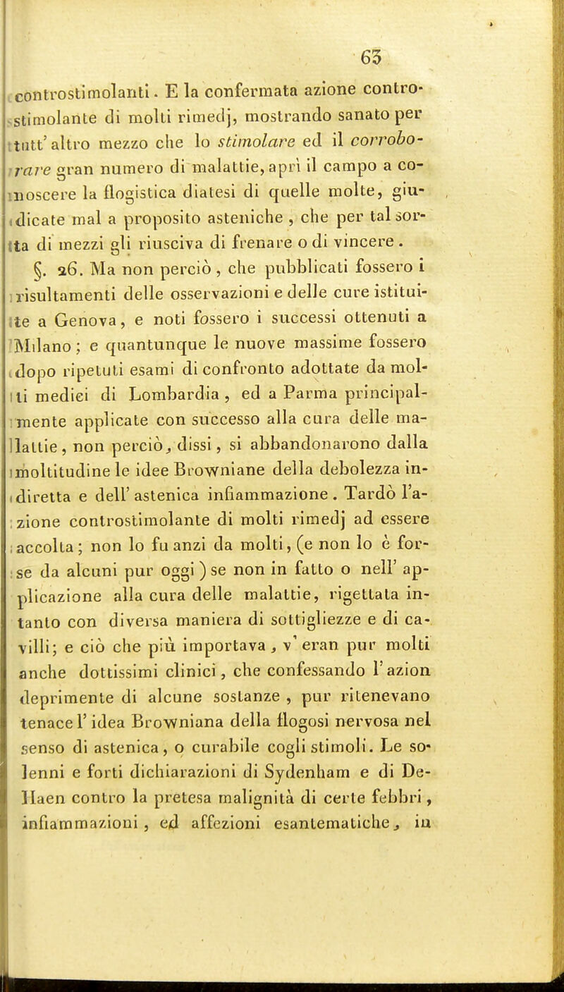 65 icontrostimolanti. E la conferraata azione contro- sstimolante di molli rimetij, mostrando sanato per ttiitt'altro mezzo die lo stimolare ed il corrobo- irave gran numero di malattie, apri il campo a co- moscere la flogistica diatesi di quelle molte, giu- (dicate mal a proposito asteniche , che per talsor- tta di mezzi gli riusciva di frenare o di vincere . §. 36. Ma non percio , die pubblicati fossero i irisultamenti delle osservazioni e delle cure istitui- Ite a Genova, e noti fossero i successi ottenuti a 'Mdano; e quantunque le nuove massime fossero idopo ripetuti esami diconfronto adottate da mol- ili mediei di Lombardia , ed a Parma principal- i inente applicate con siiccesso alia cara delle ma- llaltie, non percio/dissi, si abbandonarono dalla imoltitudine le idee Browniane della debolezza in- (diretta e dell'astenica infiammazione . Tardo I'a- ;zione controstimolanle di molti rimedj ad essere laccoka; non lo fu anzi da molti, (e non lo e for- ;se da alcuni pur oggi ) se non in fatto o nell' ap- plicazione alia cura delle malaltie, rlgetlala in- tanto con diversa maniera di sottigliezze e di ca-. villi; e cio che piii importava, v'eran pur molti anche dottissimi clinici, che confessando I'azion deprimente di alcune sosLanze , pur ritenevano tenace 1' idea Brownlana della flogosi nervosa nel senso di astenica, o curabile cogli stimoli. Le so* lenni e forti dichiarazioni di Sydenham e di De- Haen contro la pretesa malignita di eerie febbri, infiammazioni J ed affezioni esanlematiche^ iu