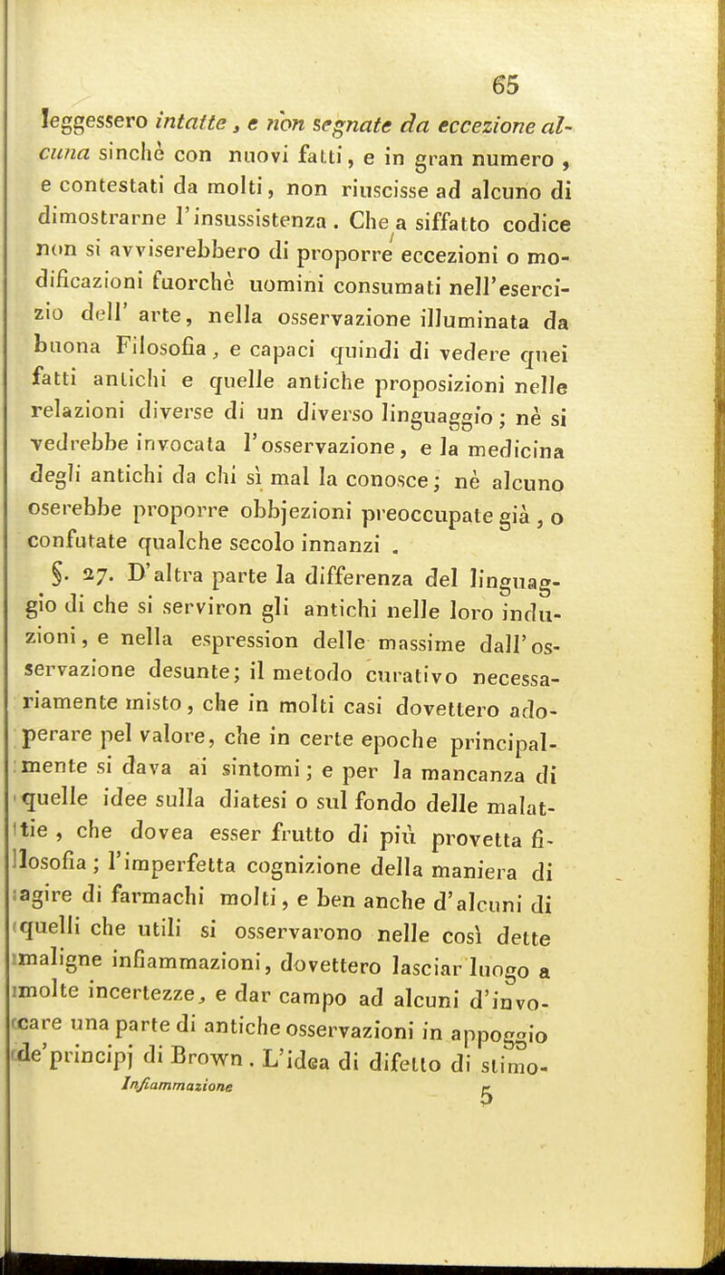 leggessero intatte, e ?ion segnate da eccezione al- cuna sinche con miovi fatti, e in gran numero , e contestati da raolti, non riuscisse ad alcuno di dimostrarne I'insussistenza . Che a siffatto codice non si avviserebbero di proporre eccezioni o mo- dificazioni fuorche uomini consumati nell'eserci- zio deir arte, nella osservazione illuminata da biiona Fiiosofia, e capaci cjuindi di vedere cpei fatti anlichi e quelle antiche proposizioni nelle relazioni diverse di un diverse linguaggio; ne si vedrebbe invocala 1'osservazione, e la medicina degli antichi da chi si mal la conosce; ne alcuno oserebbe proporre obbjezioni preoccupate gia , o confutate qnalche secolo innanzi . %. 27. D'altra parte la differenza del linguag- gio di che si serviron gli antichi nelle loro indu- zioni,e nella espression delle massime dall'os- servazione desunte; il metodo curativo necessa- riamente misto, che in molti casi dovettero ado- perare pel valore, che in certe epoche principal- mente si dava ai sintomi; e per la mancanza di quelle idee sulla diatesi o sul fondo delle malat- tie , che dovea esser frutto di piii provetta fi- llosofia; I'iraperfetta cognizione della maniera di agire di farmachi raolti, e ben anche d'alcuni di (quelli che utili si osservarono nelle cos\ dette imaligne infiammazioni, dovettero lasciar luogo a imolte incertezze, e dar campo ad alcuni d'invo- ccare una parte di antiche osservazioni in appoggio rde'princip) di Brown. L'idea di difetlo di slimo- Jnfiammazione ^