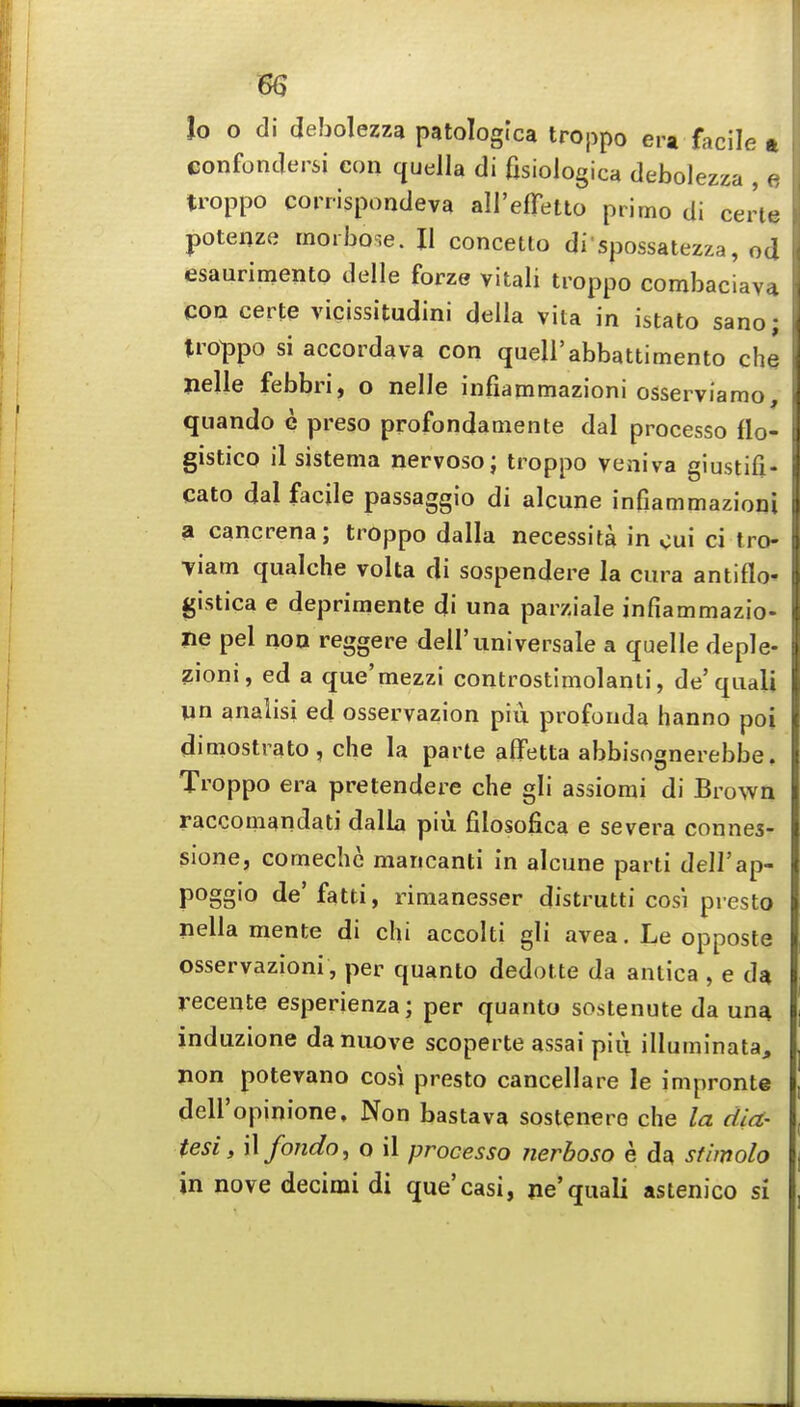 lo o di debolezza patologica troppo era facile ft eonfondersi con quella di fisiologica debolezza , c. troppo conispondeva all'effetto ptitno di certe potenze morbose. II concetto di spossatezza, od esaurimento delle forze vitali troppo combaciav4 con certe vicissitudini della vita in istato sano; troppo si accordava con quell'abbattimento die nelle febbri, o nelle infiammazioni osserviamo, quando e preso profondamente dal processo flo- gistico il sistema nervoso; troppo veniva giustifi- cato dal facile passaggio di alcune infiammazioni a cancrena; troppo dalla necessita in cui ci tro- Tiam qualche volta di sospendere la cura antiflo* gistica e deprimente di una parziale infiammazio- iie pel noo reggere dell'universale a quelle deple- zioni, ed a que'mezzi controstimolanti, de'quali un analisi ed osservazion piu profouda hanno poi dimostrato, die la parte alfetta abbisognerebbe. Troppo era pretendere die gli assiorai di Brown racconiandati dalla piu filosofica e severa connes- sione, comedic mancanti in alcune parti dell'ap- poggio de'fatti, rimanesser distrutti cos'i pi esto nella mente di chi accolti gli avea. Le opposte osservazioni , per quanto dedotte da antica , e da recente esperienza; per quanto sostenute da una induzione danuove scoperte assai piii illuminata, non potevano cosi presto cancellare le impronte dell'opinione, Non bastava sostenere che la dia- tesi, Wfondo, o il processo nerboso e da stimolo in nove decimi di que'casi, ne'quali astenico si