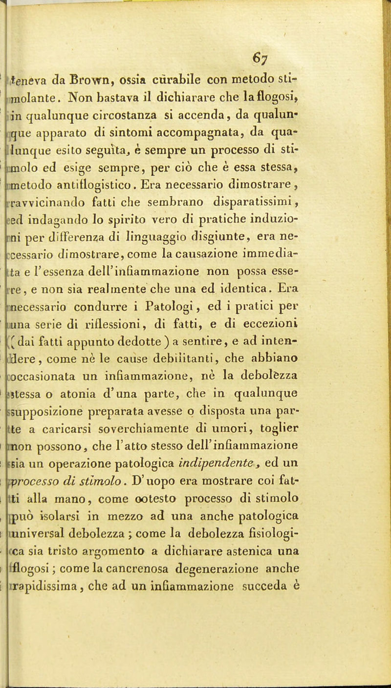 ' titeneva da Brown, ossia ciirabile con melodo sti- ' imolante. Non bastava il dichiarare che laflogosi, iin qualunque circostanza si accenda, da qualun- ijque apparato di sintomi accompagnata, da qua- llunque esito seguitaj e sempre un processo di sti- ' nmolo ed esige sempre, per cio die e essa stessa, ' nmetodo antitiogistico. Era necessario dimostrare , rravvicinando fatti che sembrano disparatissimi, sed indagando lo spirito vero di pratiche induzio- nni per diffei'enza di linguaggio disgiunte, era ne- :cessario dimostrare, come lacaiisazione immedia- ta e I'essenza deU'infiammazione non possa esse- rre, e non sia realmente che una ed identica. Era mecessario condurre i Patologi, ed i pralici per ' iiuna serie di riflessioni, di fatti, e di eccezioni ' [^dai fatti appunto dedotte ) a sentire, e ad inten- ' (Here, come ne le cause debiiitanti, che abbiano ooccasionata un infiammazione, ne la debolfezza ' sstessa o atonia d'una parte, che in qualunque ssupposizione preparata avesse p disposta una par- Ite a caricarsi soverchiamente di umori, toglier I mon possono, che I'atto stesso deirinfiammazione I ssia un operazione patologica indipendente, ed un 1 ^jrocesso di stimolo. D' uopo era mostrare coi fat- I tti alia mano, come ootesto processo di stimolo , jpuo isolarsi in mezzo ad una anche patologica I luniversal debolezza ; come la debolezza fisiologi- - tea sia tristo argomento a dichiarare astenica una I fflogosi; come la cancrenosa degenerazione anche i irapidissima, che ad un infiammazione succeda h