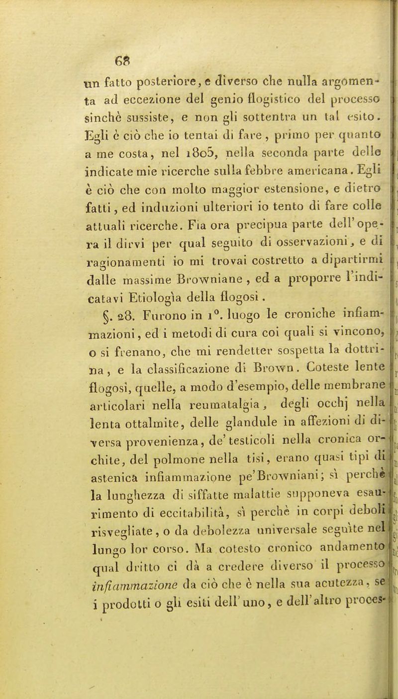 6ft wn fatto posterlore, e cliverso che nulla argomen- ta ad eccezione del genio flogistico del processo i sinche sussiste, e non gli sottentra un tal esito. Egli e cio che io tentai di fare , primo per quanto : a me costa, nel i8o5, nella seconda parte delle indicate rnie ricerche siiUa febbre americana. Egli e cio che con molto maggior estensione, e dietro fatli, ed indiizioni ulteriori io tento di fare coUe attuali ricerche. Fia ora precipua parte dell'ope- ra il dirvi per qual seguito di osservazioni, e di ragionaQienti io mi trovai costretto a dipartirmi dalle massime Browniane , ed a proporre I'indi- catavi Etiologia della flogosi. §. a8. Furono in i**. luogo le croniche infiam- mazioni, ed i metodi di cura coi quali si vincono, o si ftenano, che mi rendetter sospetta la dottri- na, e la classificazione di Brown, Coteste lente flogosi, quelle, a modo d'esempio, delle membrane articolari nella reumatalgia, degli occhj nella lenta ottalmite, delle glandule in affezioni di di- \ersa provenlenza, de'testicoli nella cronica or- chile, del polmone nella tisi, erano quasi tipi di astenica infiamma/ione pe'Browniani; si perche (i la lunghezza di siffatte malattie supponeva esau- rimento di eccitabilita, si perche in corpi deboli risvediate, o da debolezza universale seguite nel lunso lor corso. Ma cotesto cronico andamento qual dritto ci da a credere dlverso il processo infiammazione da cio che e nella sua acutezza, se i prodoUi o gli esiti deU'uno, e dell'altro proces-
