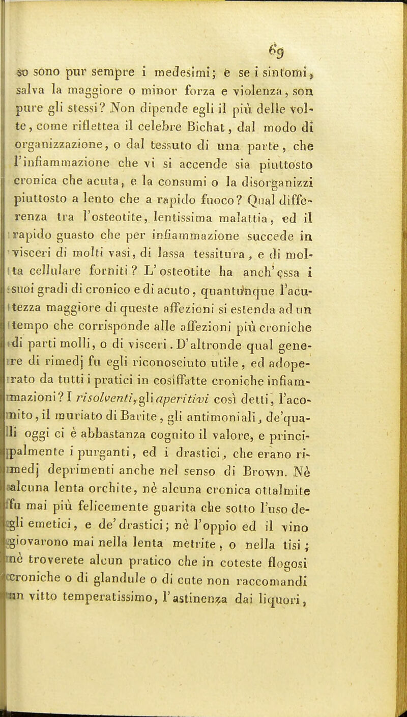 salva la maggiore o minor forza e \iolenza, son pure gli stessi? Non dipende egli il pin delle vol' te, come rillettea il celebre Bichat, dal modo di organizzazione, o dal tessuto di una parte, che rinfiammazione che vi si accende sia piuttosto cronica che acuta, e la consnmi o la disorganizzi piuttosto a lento che a rapido fuoco? Qual diffe- renza Ira I'osteotite, lentissima malattia, ed il ! rapido guasto che per infiammazione succede in visceri di moiti vasi, di lassa tessitura, e di mol- Ita cellulare forniti ? L'osteotite ha anch'^ssa i ssnoi gradi di cronico e di acuto, quantitocjue I'acu- Itezza maggiore di queste affezioni si estenda adun Itempo che corrisponde alle affezioni piucroniche .di 3arti molli, o di visceri. D'altronde qual gene- ire di rimedj fu egli riconosciuto utile, ed adope- rrato da tutti i pratici in cosiffatte cronicbe infiam- nnazioni?! insolventij^'xaperitivi cosi deiti, Taco- mito,il rauriatodiBaiite, gli antimoniali, de'qua- Ui oggi ci e abbastanza cognito il valore, e princi- [palmente ipurganti, ed i drastici^ che erano ri- nnedj deprimenti anche nel senso di Brown. Ne aalcuna lenta orchite, ne alcuna cronica ottalmite ffu mai piu felicemenle guarita die sotto I'uso de- gli emetici, e de'drastici; ne I'oppio ed il vino giovarono mai nella lenta metrite . o nella tisi ^ me troverete alcun pratico che in coteste flogosi ccroniche o di glandule o di cute non raccomandi ■an vitto temperatissimo, I'astinenj^a dai liquori, Ik