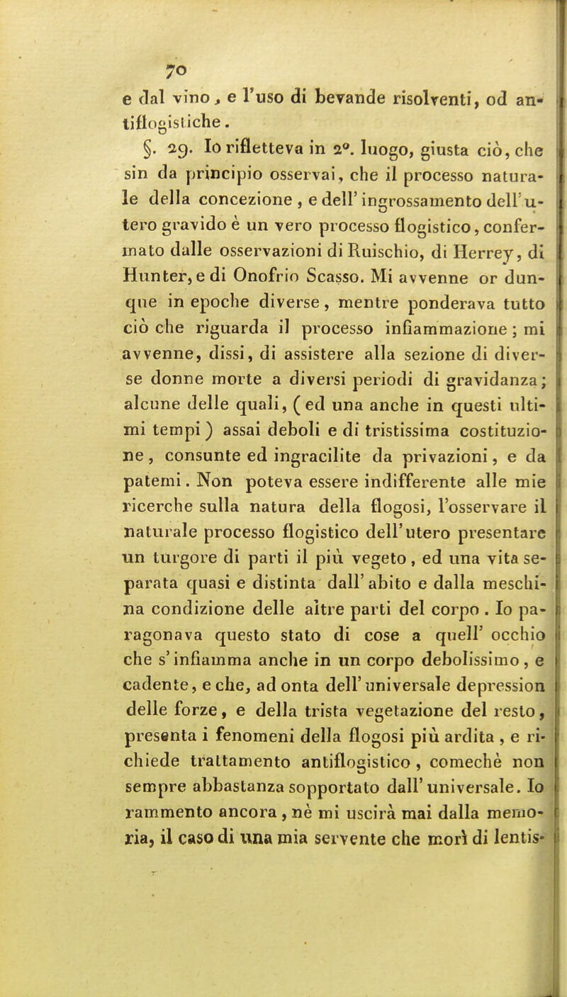 e dal vino J e I'uso di bevande risolrenti, od an- tiflouisl iche. §. 29. lorifletteva in luogo, giusta cio, che sin da principio ossei vai, che 11 processo natura- le della concezione , e dell' ingrossainento dell'u- tero gravido e un Tero processo flogistico, confer- inato dalle osservazioni di Ruischio, di Herrey, di Hunter, edi Onofrio Scasso. Mi awenne or dun- qne in epoche diverse, mentre ponderava tutto cio che riguarda il processo infiammazione; mi awenne, dissi, di assistere alia sezione di diver- se donne morte a diversi periodi di gravidanza; alcune delle quali, (ed una anche in questi nlti- mi tempi) assai deboli e di tristissima costituzio- ne, consume ed ingracilite da privazioni, e da patemi. Non poteva essere indifferente alle mie I'icerche sulla natura della flogosi, I'osservare il naturale processo flogistico dell'utero presentare un turgore di parti il piu vegeto, ed una vita se- parata quasi e distinta dall'abito e dalla meschi- na condizione delle aitre parti del corpo . lo pa- ragonava questo slato di cose a quell' occhio che s'infiamma anche in un corpo debolissimo, e cadente, e che, ad onta dell'universale depression delle forze, e della trista vegetazione del resto, presenta i fenomeni della flogosi piu ardita , e ri- chiede traltamento antiflogislico , comeche non sempre abbastanza sopportato dall'universale. lo rammento ancora, ne mi uscira mai dalla menio- ria, il caso di una mia servente che mor^ di lentis*