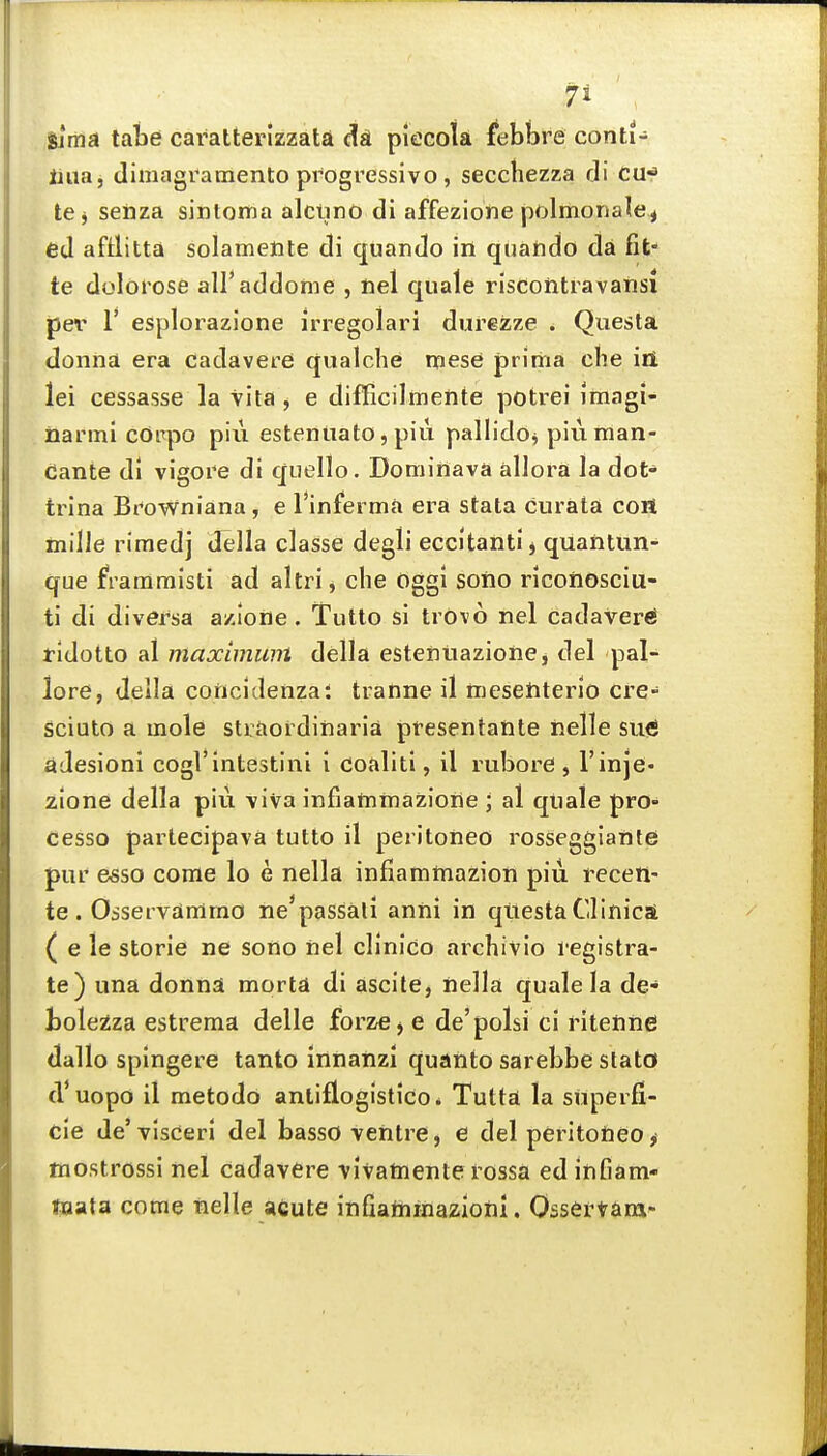 gima tabe caratterizzaU dsL piccola febbre conti- Hiiaj dimagramento progressive , secchezza rli cu-^ te^ seiiza sintoma alciino di affezione polmonalci ed aftlitta solamente di quando in qciando da fit- te dolorose all'addome , nel quale rlscohtravaiisi jjer r esplorazione irregolari diirezze . Questa donna era cadavere qualche mese prima che iii lei cessasse la Vita , e difficilmente potrei imagi- narini cdiTpo piu estenuato, piu pallidoj piuman- dante di vigore di quello. Dominava allora la dot* trina Browniana, e I'inferma era stata curata con mille rimedj della classe degli eccitantij quantun- que frammisti ad altri, che oggl soiio riconosciu- ti di di versa azione. Tutto si trovo nel cadaver^ ridotto al maximum della estentiazione j del pal- lore, della concidenza: tranne il mesetiterio cre- sciuto a mole straordinaria presentante nelle suifi adesioni cogl'intestini i coaliti, il rubore , I'inje- zione della piu viva infiamtnazione ; al quale pro- cesso partecipava tutto il peritoneo rosseggiante pur esso come lo e nella infiamtnazion piii receti- te. Osservdmrno ne^passaii anni in qtiestaClinica ( e le storie ne sono nel clinico archivio legistra- te) una donna mortd di ascite, iiella quale la de- boleiza estrema delle forze j e de'polsi ci ritenne dallo spingere tanto innatizl quanto sarebbe stato d'uopo il metodo antiflogistico* Tuttai la snperfi- cle de'visderl del basso ventre, e del peritotieo^ mostrossi nel cadavere vivatnente rossa ed infiam- taata come nelle acute infiatnraazioni. Ossertana-