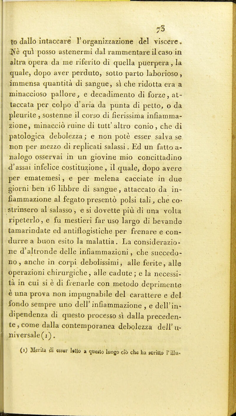 75 to dallo intaccare 1' organizzazione del viscere • Jfe qui posso astenermi dal rammentare il caso in altra opera da me riferito di quella puerpera, la quale, dopo aver perduto, sotto parto laborioso, iramensa quantila di sangue, si che ridotta era a minaccioso pallorej e decadimento di forze, at- taccata per colpo d'aria da punta di petto, o da pleurite , sostenne il corso di fierissima infiamma- zione, minaccio ruine di tutt'altro conio, che di patologica debolezza; e non pote esser salva se lion per mezzo di replicati salassi. Ed un fatto a- nalogo osservai in un giovine mio concittadino d'assai infelice costitu^ione, il quale, dopo avere per ematemesi, e per melena cacciate in due giorni ben 16 libbre di sangue, attaccato da in- fiammazione al fegato presento polsi tab', che co- strinsero al salasso , e si dovette piu di una volta ripeterlo, e fu mestieri far uso largo di bevande tamarindate ed antiflogistiche per frenare e con- durre a buon esito la malattia. La considerazio- ne d'altronde delle infiammazioni, che succedo- no, anche in corpi debolissimi, alle ferite, alle operazioni chirurgiche, alle cadute; e la necessi- ta in cui si e di frenarle con metodo deprimente e una prova non impugnabile del carattei^e e del fondo sempre uno dell'infiammazione , e dell'in- dipendenza di questo processo si dalla preceden- te, come dalla contemporanea delx)lezza deil' u- liiversale(j). (0 MerUa di essar Ulto a que,to luogo cib che ha scritto I'ilk-