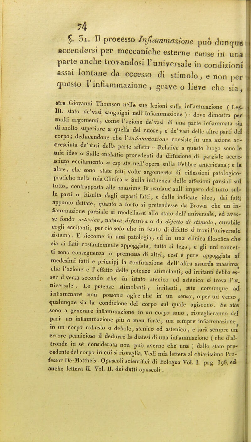 r4 5. 5i. II processo Tnfiammaziojie pu6 rlunqut accendersi per meccaniche esterne cause in una parte anclie trovanJosi I'universale in condizioni assai lontane da eccesso di stimolo, e non per questo rinfiammazione, grave o lieve che sia, str« Giovanni Thomson nelle sue Iczloni sulla mfiammazlone ( L«. m. stato de'vasi sanguigni nejl'Infiammazione ) : dove dimostra per molU argon,enti, come I'azione de'vasl di una parte infiammala sia d. molto superiore a quella del cuore, e de'vasi delle allre parli del corpo; deducendone che V infiammazione consiste in una aiione ac- cresc.uta de'vasi della parte affetta - Relative a questo luogo sono le mie idee cc Sulle malaltie procedenti da diffusione di parzialc accre- scmto eccitamenfo » esp ste nell'opera sulla Febhre americana; e I* altre, che sono state piii volte argomerrta di riflessioni patologico- pratiche nella miaCiinica « Sulla influenza delle affezioni parziali sul tutto, contrapposta alia massime Browniane sull'impero del tutto sul- le part; ». Risulta dagli esposli fatti, e dalle indicate idee, dai fatf; appunto detlate, quanto a forlo si pretendesse da Brown che un in- fiammazione parziale si modellasse alio stato dell'universale, ed aves- se fondo astaaico, natsra difettiva o da drfetlo di stimolo, curabile Cogh eccitanti, per cio solo che in istato di difetlo si trovi I'universale sistema. E siccome in una patologia , ed in una clinica filosofica che sia ai fatti costanteraente appoggiata, tutto si lega , e gli uni concet- ti sono conseguenza o premessa di altri, cosJ e pure appoggiata ai medeslmi fatti e principj la confutazione dell' ahra assurda massima che I'azione e 1'effetto delle potenze stimolanti, od irritanti defcba es^ ser diversa secondo che in istato stenico cd asfenico sitroval'u. niversale . Le potenze stimolanti , irritanti , *te comunque ad infiammare non possono agire che in un senso, o per un verso . qualunque sia la condizione del corpo sul quale agiscono. Se aUe' sono a generare infianimazione in un corpo sano , risvcglieranno dej pari un infiammazione piii o men forte, ma sempre infianimazione in urt-corpo robusfo o debole, stenico od astenico, e sara sempre un errore peniicioso il dedurre la diatesi dJ una infianimazione ( che d'al- tronde in se Considerata non pub aVerne che una } dallo stato pr«- cedenfe del corpo itf cuf si risveglia. Vedi mia leltera al chiaris«imo Pro- fessor De-Mottheis . Opuscoli scieniifici di Bologna Vol. I. pag. SgS, cJ anche letlera II, Vol. II. dei dstti opuscoli,