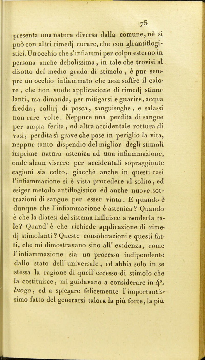 pi-esenla unanatnra dlversa dalla comiine,ne si puocon altri rimedj curare, che con gliantiflogi* stici. UnoGcbio che s'infiammi per colpo eslerno in persona anche debolissima , in tale che trovisi al disotto del medio grado di stimolo , e pur sem- pre un occliio infiammato che non soffre il calo- re , che non vuole applicazione di rimedj stimo- lanti, ma dimanda, per mitigarsi e guarire,acqua fredda, collirj di posca, sanguisughe^ e salassi non rare volte. Neppure una perdita di sangue per ampia ferita , od altra accidentale rottura di vasi, perdita SI grave che pose in periglio la vita, neppur tanto dispendio del miglior degli stimoli imprime natura astenica ad una infiammazione, onde alcun viscere per accidentali sopraggiunte eagioni sia colto, giacche anche in questi casi Vinfiammazione si e vista procedere al solilo, ed esiger metodo anliflogistico ed anche nuove sot- trazioni di sangae per esser vinta . E quando & dunque che Tinfiammazione e astenica? Quando e che la diatesi del sistema.influisce a renderla ta- le? Quand' e che richiede applicazione di rime- dj stimolanti ? Queste considerazioni e questi fat- ti, che mi dimostravano sino all' evidenza^ come r infiammazione sia un processo indipendente dallo stato dell' universale, ed abbia solo in se stessa la ragione di quell' eccesso di stimolo che la costituisce, mi guidavano a considerare in 4» liiogo^ ed a spiegare felicemente I'importantis^ simo fatto del generarsi talora la piu forte, la piu
