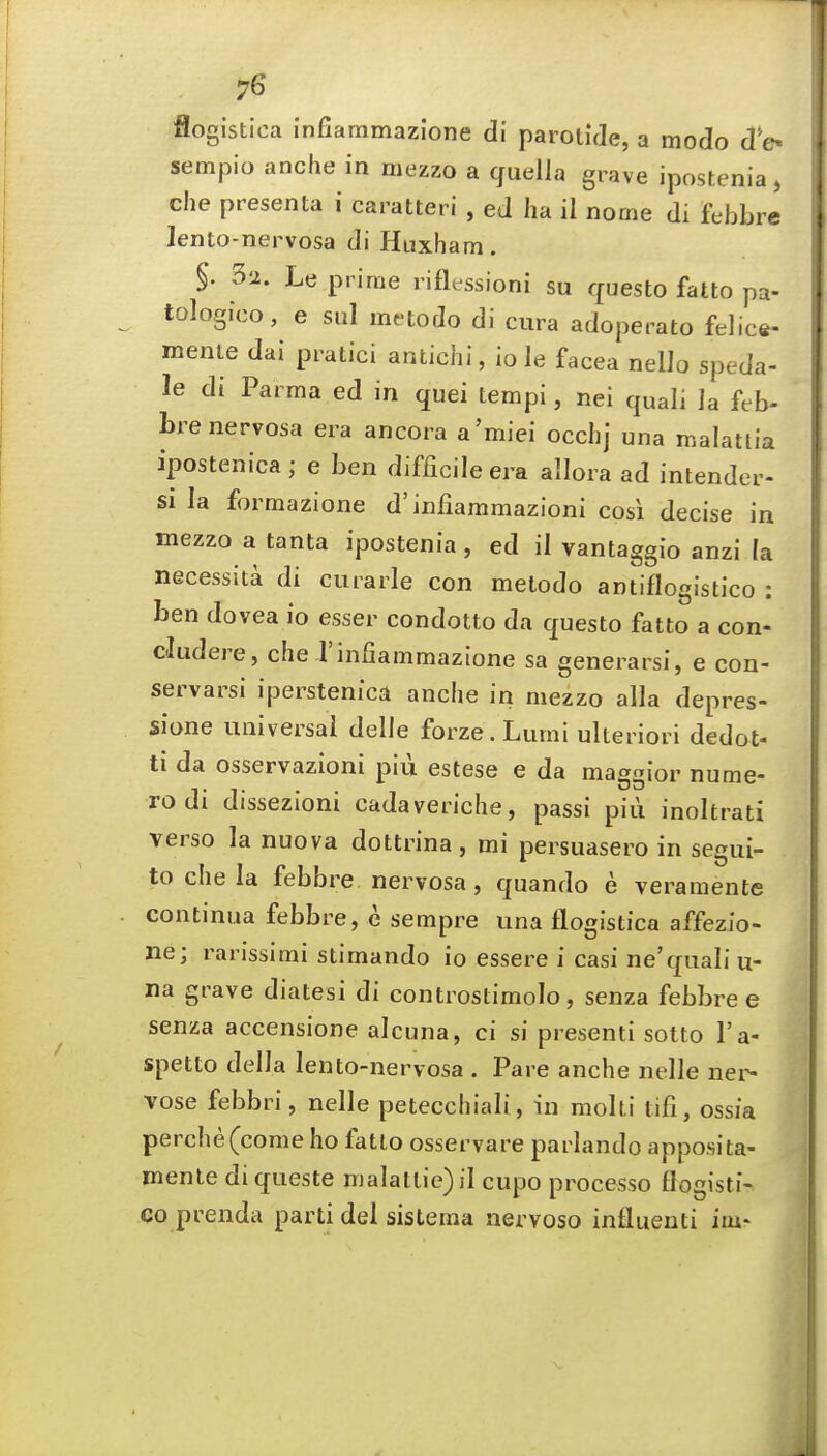 flogistica infiammazlone di parotide, a modo d'o sempio anche in mezzo a quelia grave ipostenia, che presenta i caratteri , ed ha il nome di febbre lento-nervosa di Haxham. §. 32. Le prime riflessioni su questo fatto pa- tologico, e sul metodo di cura adoperato felice- menle dai pratici antichi, iole facea nello speda- le di Parma ed in quei tempi, nei quali la feb- bre nervosa era ancora a'miei occh] una malattia ipostenica; e ben difficile era allora ad intender- si la formazione d'infiammazioni cosi decise in mezzo a tanta ipostenia, ed il vantaggio anzi (a necessita di curarle con metodo antiflogistico : ben dovea io esser condotto da questo fatto a con- cludere, che Tinfiammazione sa generarsi, e con- servarsi iperstenica anche in mezzo alia depres- sione universal delle forze.Lumi ulterior! dedot- ti da osservazioni piii estese e da maggior nume- rodi dissezioni cadaveriche, passi piii inoltrati verso la nuova dottrina, mi persuasero in segui- to che la febbi^e nervosa, quando e veramente continua febbre, e sempre una flogistica affezio- ne; rarissimi stimando io essere i casi ne'quali u- na grave diatesi di controstimolo, senza febbre e senza accensione alcuna, ci si presenti sotto I'a- spetto della lento-nervosa . Pare anche nelle nei^ vose febbri, nelle petecchiali, in molti tifi, ossfa perche(come ho fatto osservare parlando apposita- mente diqueste malattie)il cupo processo flogisti- co prenda parti del sistema nervoso influenti iiu*