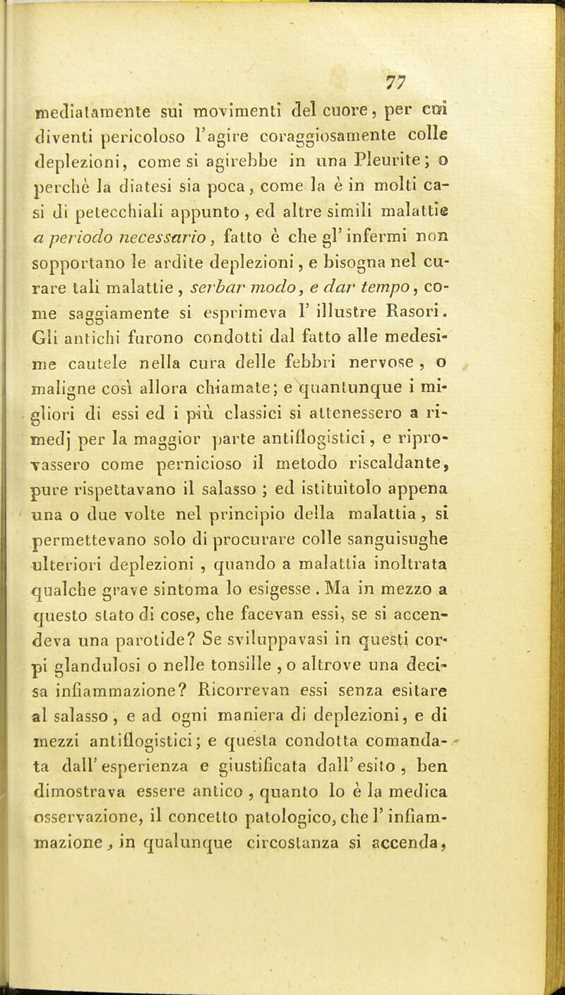 medlalameme sul movimenti clel cuore, per ctfi cliventi pericoloso I'agire coragglosamente colle deplezioni, come si agiiebbe in una Pleurite; o perclie la diatesi sia poca, come la e in moiti ca- si di petecchiali appunto , ed altre simili malattie a periodo necessario, fatto e che gl'infermi nnn sopportano le ardite deplezioni, e bisogna nel cu- rare tali malattie , serhar modo, e dar tempo, co- me saggiaraente si esprimeva I' illustre Rasori. Gli antichi furono condotti dal fatto alle medesi- me cautele nella cura delle febbri nervose , o maligne cosi allora chiamate; e quanliinque i mi- gliori di essi ed i piii classici si attenessero a ri- medj per la maggior parte antifloglstici, e ripro- Tassero come pernicioso il metodo riscaldante, pure rispettavano il salasso ; ed istituitolo appena una o due volte nel principio della malattia , si permettevano solo di procurare colle sanguisughe ulteriori deplezioni , qnando a malattia inoltrata qualche grave sintoma lo esigesse . Ma in mezzo a questo slato di cose, che facevan essi^ se si accen- deva una parotide? Se sviluppavasi in questi cor« pi glandulosi o nelle tonsille ,o altrove una deci- sa infiammazione? Ricorrevan essi senza esitare al salasso , e ad ogni maniera di deplezioni, e di inezzi antiflogistici; e quesla condotta coraanda- - ta dair esperienza e giustificata dalFesito, ben dimostrava essere antico , quanto lo e la medica osservazione, il concetto patologico, che 1'infiam- mazione j in qualunque circostanza si accenda,