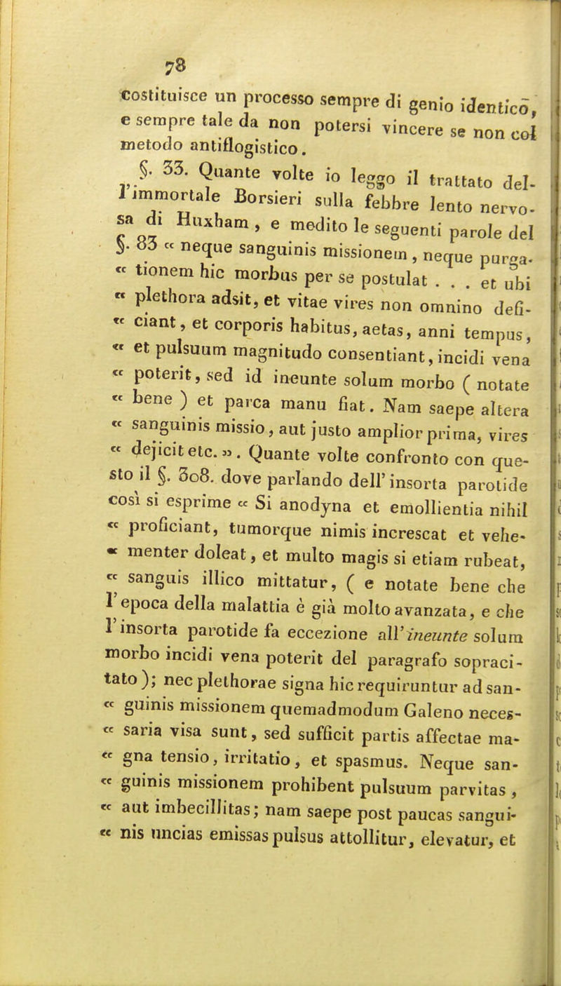 «oslituisce un processo sempre di genio identlco e sempre tale da non potersi vincere se non col metodo antiflogistico. 33. Quante volte fo leggo il trattato del. 1 immortale Borsieri sulla febbre lento nervo- sa di Huxham, e medito le seguenti parole del 83 cc neque sanguinis missionem, neque pur.a- « tionem hie morbus per se postulat . . . et ubi « plethora adsit, et vitae vires non omnino defi- « ciant, et corporis habitus, aetas, anni tempus, « et pulsuutn magnitude consentiant,incidi vena « potent, sed id ineunte solum morbo ( notate « bene ) et parca manu fiat. Nam saepe altera « sanguinis missio, aut justo amplior prima, vires « 4ejicitetc.». Quante volte confronlo con que- sto il §. 3o8. dove parlando dell'insorta parotide cosi si esprime « Si anodyna et emollientia nihil « proficiant, tumorque nimis increscat et vehe- « menter doleat, et multo magis si etiam rubeat, « sanguis illico mittatur, ( e notate bene che I'epoca della malattia e gia molto avanzata, e che I'insorta parotide fa eccezione all'ineunte solum morbo incidi vena poterit del paragrafo sopraci- tato ); nec plethorae signa hie requiruntur ad san- « guinis missionem quemadmodum Galeno neces- « saria visa sunt, sed sufficit partis affectae ma- « gna tensio, irritatio, et spasmus. Neque san- « guinis missionem prohibent pulsuum parvitas , « aut imbecillitas; nam saepe post paucas sangui- « nis uncias emissas pulsus attollitur, elevatur, et