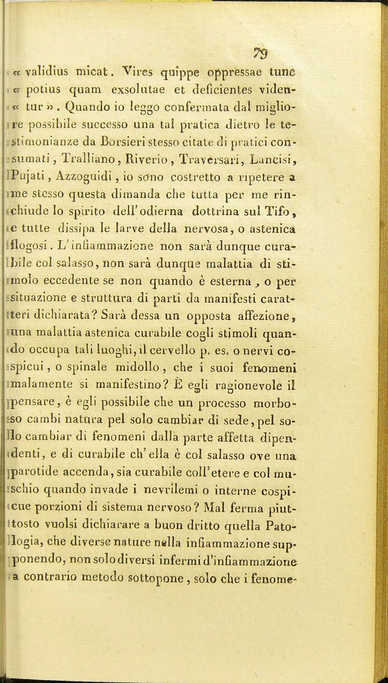 '« validius micat. Vires quippe oj^pressae tunc . o: potius qiiam exsokitae et deficientes viden- I «c tur » . Quando io leggo confermala dal miglio- ire possibile successo una tal pratica dietro le te- ;Stimonianze da Borsieri stesso citate di pralici con* .sumati, Tralliano, Riverio, Travcisari, Lancisi, ]Pujati, Azzoguidi, io sOno costretto a i ipetere a ime stesso questa dimanda die tutla per me rln- ichiude lo spirito deU'odierna dottrina sul Tifo, ic tutte dissipa le larve deIJa nervosa, o astenica ttlogosi. L'inQammazione non sara dunque cura- lloile col salas^o, non sara dunque malattia di sti- imolo eccedente se non quando e eslerna , o per 5situazione e struttura di parti da manifesti carat' tteri dichiarata? Sara dessa un opposta affezione, juna malattia astenica cut abile cogli stimoli quan- (do occupa tali luoghi, il cervello p. es. o nervi co- ispicui, o spinale midollo, che i suoi fenomeni imalamente si manifestino? JE egli ragionevole il ipensare, e egli possibile qhe un processo morbo- £S0 cambi natura pel solo cambiar di sede,pel so- llo cambiar di fenomeni dalla parte affetta dipen- <denti, e di curabile ch'elia e col salasso ove una iparotide accenda, sia curabile coU'etere e col mu* sschio quando invade i nevrilemi o interne cospi- (Gue porzioni di sisteraa nervoso? Mai ferma piut- ttosto vuolsi dichiarare a buon dritto quella Pato- llogia, che diverse nature nella inQammazione sup- iponendo, non solo diversi infermid'infiammazione I a contrario metodo sottopone , solo che i fenome-