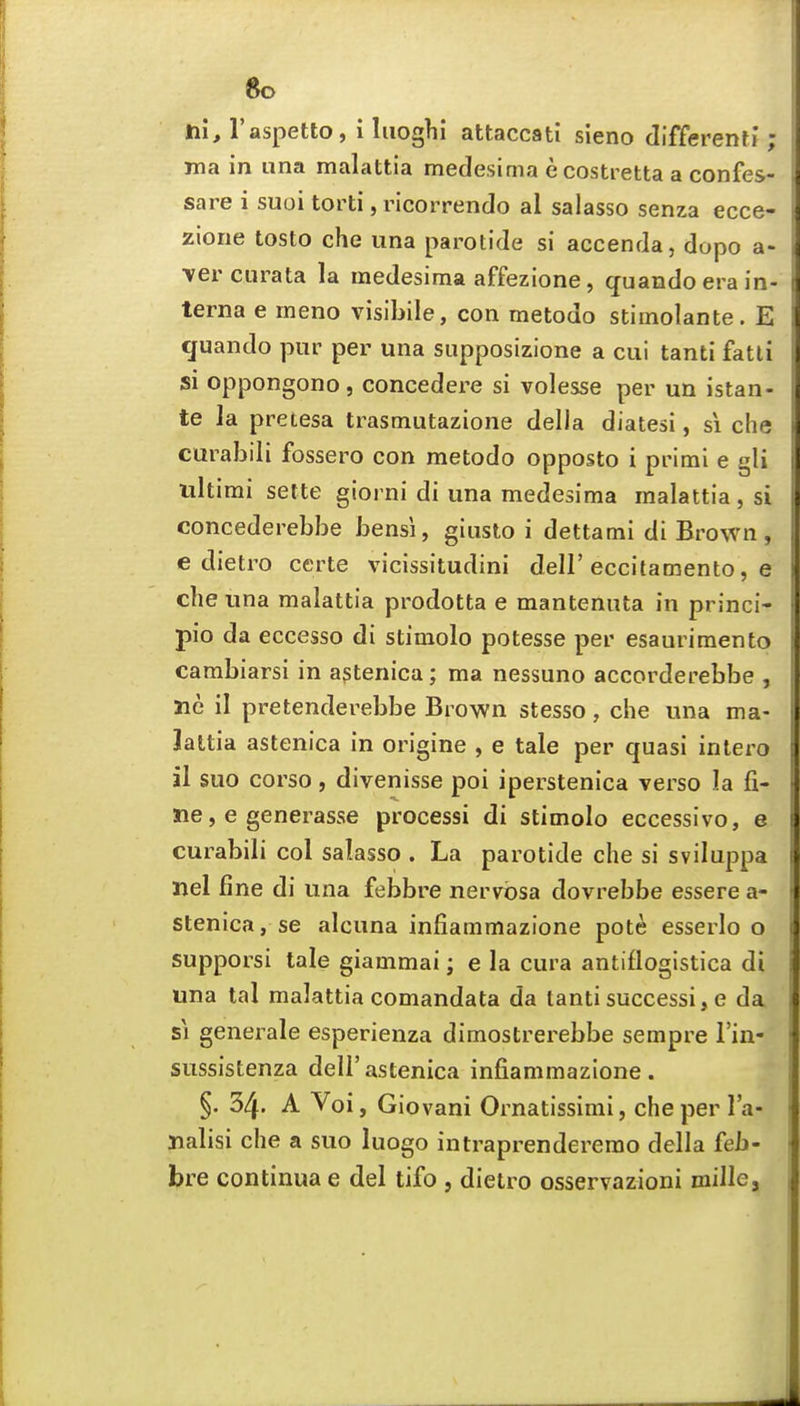 6o Jtii, I'aspetto, i liioghi attaccati sieno differenti; ma in una malattia medesima ecostretta a confes- sare i suoi torti, ricorrendo al salasso senza ecce- zlone tosto che una parotide si accenda, dopo a- vercurata la medesima affezione, quando era in- terna e meno visibile, con metodo stimolante. E quando pur per una supposizione a cui tanti fatti si oppongono, concedere si volesse per un istan- te la pretesa trasmutazione della diatesi, si che curabili fossero con metodo opposto i primi e gli ultimi sette giorni di una medesima malattia , si concederebbe bensi, giiisto i dettami di Brown, e dietro certe vicissitudini dell'eccitamento, e che una malattia prodotta e mantenuta in princi- pio da eccesso di stimolo potesse per esaurimento cambiarsi in agtenica; ma nessuno accorderebbe , lie il pretenderebbe Brown stesso, che una ma- lattia aslenica in origine , e tale per quasi inlero al suo corso, divenisse poi iperstenica verso la fi- ne, e generasse processi di stimolo eccessivo, e curabili col salasso . La parotide che si sviluppa nel fine di una febbre nervosa dovrebbe essere a- stenica, se alcuna infiammazione pote esserlo o supporsi tale giammai; e la cura antiflogistica di una tal malattia comandata da tanti successi, e da SI generale esperienza dimostrerebbe sempre I'in- sussistenza dell'astenica infiammazione. §, 34. A Voi, Giovani Ornatissimi, che per I'a- nalisi che a suo luogo intraprenderemo della feb- bre continua e del tifo , dietro osservazioni millcj