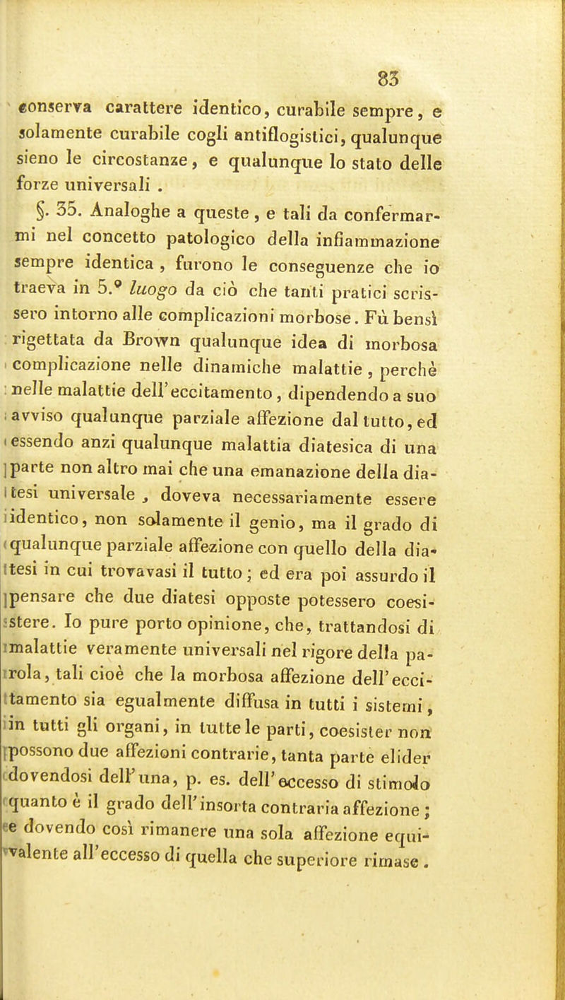 conserya carattere identico, curabile sempre, e solamente curabile cogli antiflogistici, qualunqiie sieno le circostanze, e qualiinque lo stato delle forze universali . §. 35. Analoghe a queste, e tali da confermar- mi nel concetto patologico della infiammazione sempre identica , furono le conseguenze che io traeva in 5.' luogo da cio che tariti pratici scris- sero intorno alle eomplicazioni morbose. Fii bensi :rigettata da Brown qualunque idea di morbosa 1 compbcazione nelle dinamiche malattie , perche : nelle malattie dell'eccitamento, dipendendo a suo lavviso qualunque parziale affezione daltutto,ed (essendo anzi qualunque malattia diatesica di una ] parte non altro mai che una emanazione della dia- itesi universale, doveva necessariamente essere iidentico, non solamente il genio, ma il grado di (qualunque parziale affezione con quelle della dia* Itesi in cui trovavasi il tutto; ed era poi assurdo il ipensare che due diatesi opposte potessero coesi- sstere. Io pure porto opinione, che, trattandosi di imalattie veramente universali nel rigore della pa- irola, tali cioe che la morbosa affezione deU'ecci- ttamento sia egualmente diffusa in tutti i sistemi, iin tutti gli organi, in luttele parti, coesisler non ipossono due affezioni contrarie, tanta parte elider (dovendosi delFuna, p. es. dell'eccesso di stimoJo rquanto e il grado deH'insorta contraria affezione; ee dovendo cosi rimanere una sola affezione equi- ^valente all'eccesso di quella che superiore rimase.