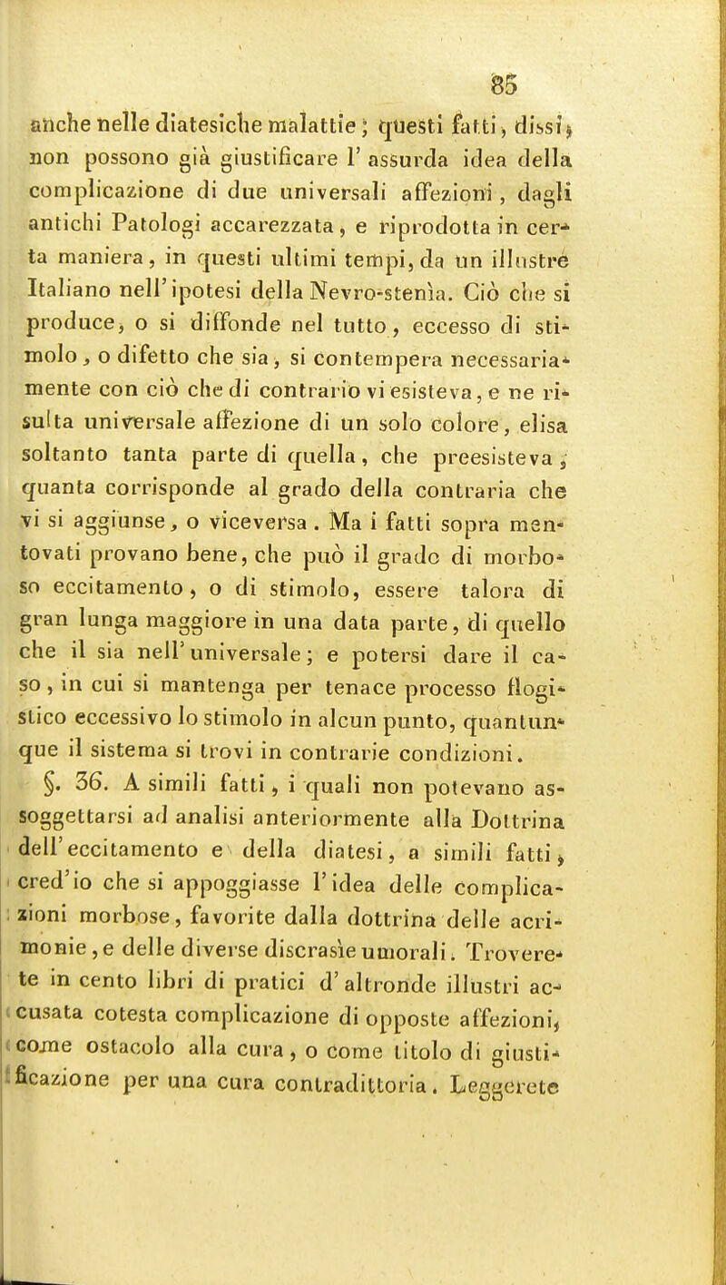 ^5 aiiche nelle diatesiclie malattie; questi fatti, dissJ j non possono gia giustificare 1' assurda idea della complicazione di due universali affezioni, dagli antichi Patologi accarezzata, e riprodottain cer* ta maniera, in questi ultimi tempi, da tin illiistre Italiano neli'ipotesi della Nevro-stenia. Cio che si produce, o si difFonde nel tutto, eccesso di sti* molo, o difetto che sia , si contempera necessarian- mente con cio chedi contrario viesisteva, e ne ri- sulta univTersale affezione di un solo colore, elisa soltanto tanta parte di quella, che preesisteva , quanta corrisponde al grado della contraria che vi si aggiunse, o viceversa . Ma i fatti sopra men- tovati provano bene, che puo il grado di morbo* so eccitamento, o di stimolo, essere talora di gran lunga maggiore in una data parte, di quello che il sia nell'universale; e potersi dare il ca- so, in cui si mantenga per tenace processo flogi*- stico eccessivo lo stimolo in alcun punto, quantun* que il sistema si trovi in contrarie condizioni. §. 36. A simili fatti, i quali non potevano as- soggettarsi ad analisi anteriortnente alia Doltrina ' deir eccitamento e della diatesi, a simili fatti > tcred'io che si appoggiasse I'idea delle complica- : zioni morbose, favorite dalla dottrina delle acri- inonie,e delle diverse discrasieuaiorali. Trovere* te in cento libri di pralici d'altronde illustri ac- <cusata cotesta complicazione di opposte affezioni, (Come ostacolo alia cura, o come litolo di giusti* Ificazione per una cura conlradittoria. Leggerete