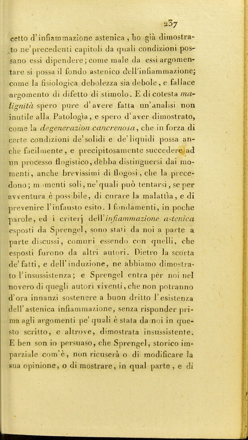 a37 cet.to d'infiatnTnazlone astenica , lio gla tlimostra- ^to ne'precedent! capitoli da quali condizioni pos- sano essi dipendere; come male da essi argomen- tare si possa il fondo astenico delFinfiammazione; come la fisiologica debolezza sia debole, e fallace areomento di difetto di stlmolo. E di cotesra ma' lignita spevo pure d'avere fatta un'analisi non inutile alia Patologia, e spero d'aver dimostrato, come la degenerazion cancrenosa, che in forza di ceite condizioni de'solidi e de'iiquidi possa an- che fiicilmente, e precipitosamente siiccedere-ad nn processo flogistico, debba distinguersi dai mo- menti, anche bre-vissimi di flogosi, che la piece- dono; m imenti soli, ne'quali pu6 tentarsi, se per avventura e poss bile, di curare la malattia, e di prevenire I'infauslo esito. I fon<!amenti, in poche parole, ed i criterj deWirifiaminazione. astenica esposti da Sprengel, sono stafi da noi a parte a parte discussi , comuri essendii con qnelli, che esposti furono da alti'i aulori. Dielro la scorta de'fatti, e dell'induzione, ne abbiamo dimostra- to 1'insnssislenza; e Sprengel entra per noi nel novero di quegli autori vivenli, che non potranno d'ora innanzi sostenere a buon dritto I'esislenza deirastenica infiamma/.ione, senza risponder pri- ma agli argomenti pe' quali e slala da noi in qne- sto scritto, e altrove, dimostrala insussisfente. E ben son io persuaso, che Sprengel, storico im- parziale com'e, non ricusera o di modificare la sua opinione, o di mostrare, in qual parte , e di
