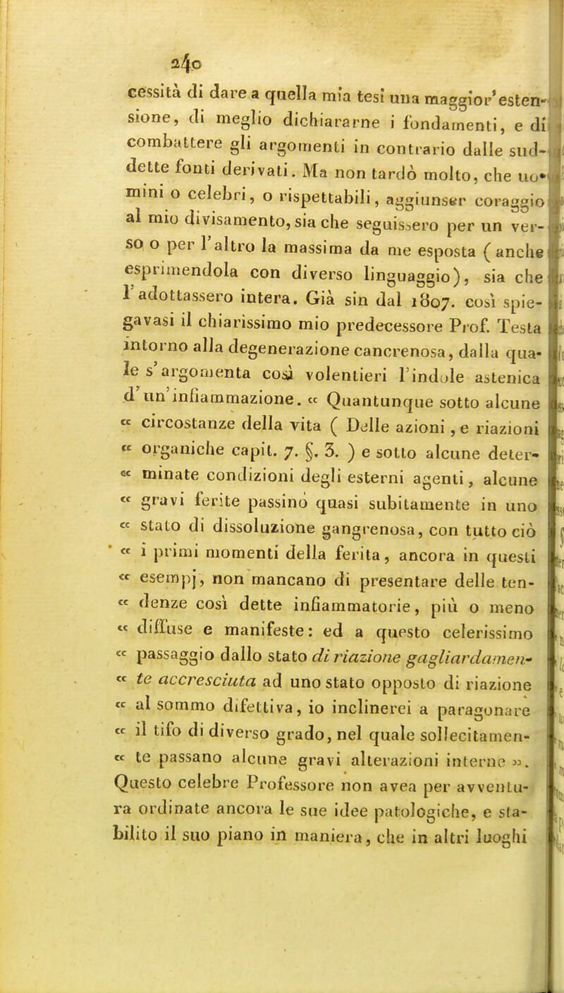 cessita di dare a quella mia tesi uua maggioi-'esten- sione, di meglio dichiararne i fondainenti, e dl combattere gli argomenti in contrario dalle siid- dette fonti derivati. Ma non tardo molto, che uo» mini o celebri, o rispettabili, aggiunstr coraggio al mio divisamento,siache seguis.,ero per un vei- SQ o per I'altro la massima da me esposta ( anche esprimendola con diverso linguaggio), sia che Tadottassero intera. Gia sin dal 1807. cosi spie- gavasi il chiarissimo mio predecessore Prof. Testa intorno alia degenerazione cancrenosa, dalla qua- le s'a rgo men ta cosi voleniieri I'indcde astenica d'un'infiammazione. « Quantunque sotto alcune cc circostanze della vita ( D^lle azioni , e riazioni « organiche capit. 7. §. 3. ) e sotto alcune deter- « mmate condizioni degli esterni agenti, alcune « gravi ferite passino quasi subitamente in uno « stato di dissoluzione gangrenosa, con tutto cio ' « i primi momenti della ferita, ancora in questi « esempj, non mancano di presentare delle ten- « denze cosi dette infiammatorie, piii o meno « diffuse e manifeste: ed a questo celerissimo passaggio dallo stato diriazione gagliardainen-' « te accresciuta ad uno stato opposlo di riazione « al sommo difettiva, io inclinerei a paragonare « il tifo di diverso grado, nel quale sollecitamen- cc te passano alcune gravi alterazioni interne Questo celebre Professore non avea per avventu- ra ordinate ancora le sue idee patologiche, e sfa- bilito il suo piano in maniera, che in altri luoghi lit