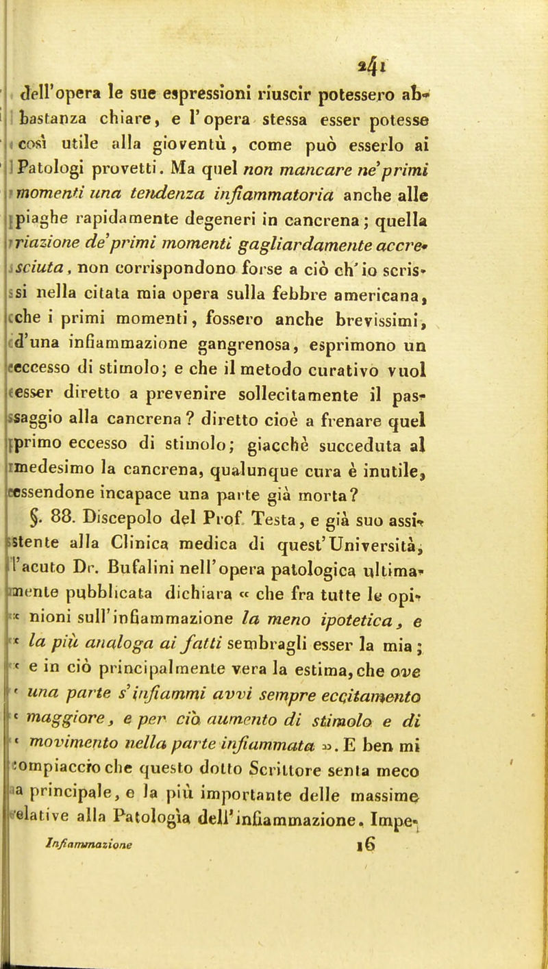 ' . Jeiropera le sue espressioni riuscir potessero ab* I I bastanza chiare, e 1'opera stessa esser potesse ■ i cosi utile alia gioventu , come puo esserlo ai ' IPatoIogi provetti. Ma quel non mancare neprimi tmomenti jina teridenza injlammatoria anche allc ipiaghe rapidamente degeneri in cancrena; quella iriazione deprimi momenti gagliardamente accre* isciuta, non corrispondono forse a cio ch'io sen's* ssi nella citata mia opera sulla febbre americana, cche i primi momenti, fossero anche brevissimi, cd'una infiammazione gangrenosa, esprimono un ecccesso di stitnolo; e che il metodo curative vuol (csser diretto a prevenire sollecitamente il pas^ ssaggio alia cancrena ? diretto cioe a frenare quel jprimo eccesso di stimolo; giaccbe succeduta al imedesimo la cancrena, qua^lunque cura e inutile, Ecssendone incapace una parte gia morta? §. 88. Discepolo del Prof, Testa, e gia suo assi% iStente alia Clinica medica di quest'Universitai I'acuto Dr. Bufalini neiropera palologica ultima^ nnente pubblicata dichiara « che fra tutte le opi-r « nioni sull'infiammazione la meno ipotetica, e f« la pill analoga ai fatti sembragli esser la mia; « e in cio principalmente vera la estima,che ave  una parte s iiifiammi avvi sempre ecQitamento '* maggiorej e per cia aumento di stimolo e di '« movimento nella parte infiammata E ben mi eompiaccroche questo dotfo Scrillore senta meco aa principale, e la piu importante delle massiraQ relative alia PatologU deirinfiammazione, Impe- Infiammazione |6
