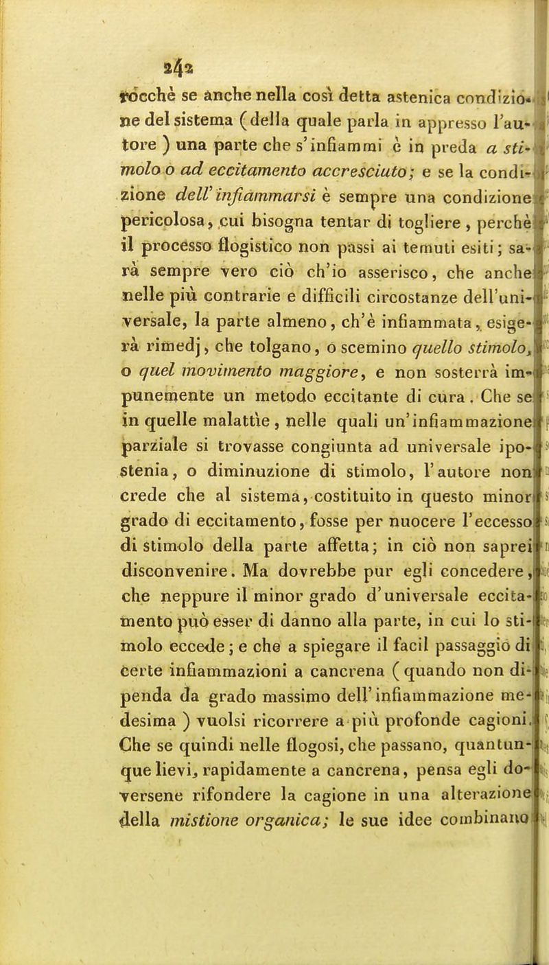 24^ llcicche se anche nella cosi delta astenica condizio* Ijedelsistema (della quale parla in appresso I'au*- tore ) una parte che s'infiamrai c in preJa a sti' molo o ad eccitamento accresciuto; e se la condi-^ zione delV mfiammarsi e sempre una condizione pericolosa, cui bisogna tentar di togliere , perche il processo flogistico non passi ai temuli esiti; sa- ra sempre vero clo ch'io asserisco, che anche nelle piii contrarie e difficili circostanze dell'uni- versale, la parte almeno, ch'e infiammata, esige- ra rimed] > che tolgano, 6 scemino quello stimolo^ o quel movimento maggiore^ e non sosterra im* punemente un metodo eccitante di cura. Che se in quelle malattie, nelle quali un'infiammazion parziale si trovasse congiunta ad universale ipo» stenia, o diminuzione di stimolo, 1'auto re non crede che al sistema, costituito in questo minor grado di eccitamento, fosse per nuocere I'eccesso di stim<jlo della parte afFetta; in cio non saprei disconvenire. Ma dovrebbe pur egli concedere, che neppure il minor grado d'universale eccita- mento puo esser di danno alia parte, in cui lo sti- molo ecce<le; e che a spiegare il facil passaggio di Certe infiammazioni a cancrena ( quando non di- penda da grado massimo dell'infiammazione me-' desima ) vuolsi ricorrere a piu profonde cagionl. Che se quindi nelle flogosi,che passano, quantun-i que lievi, rapidamente a cancrena, pensa egli do- Tersene rifondere la cagione in una alterazion della mistione organica; le sue idee combinauo