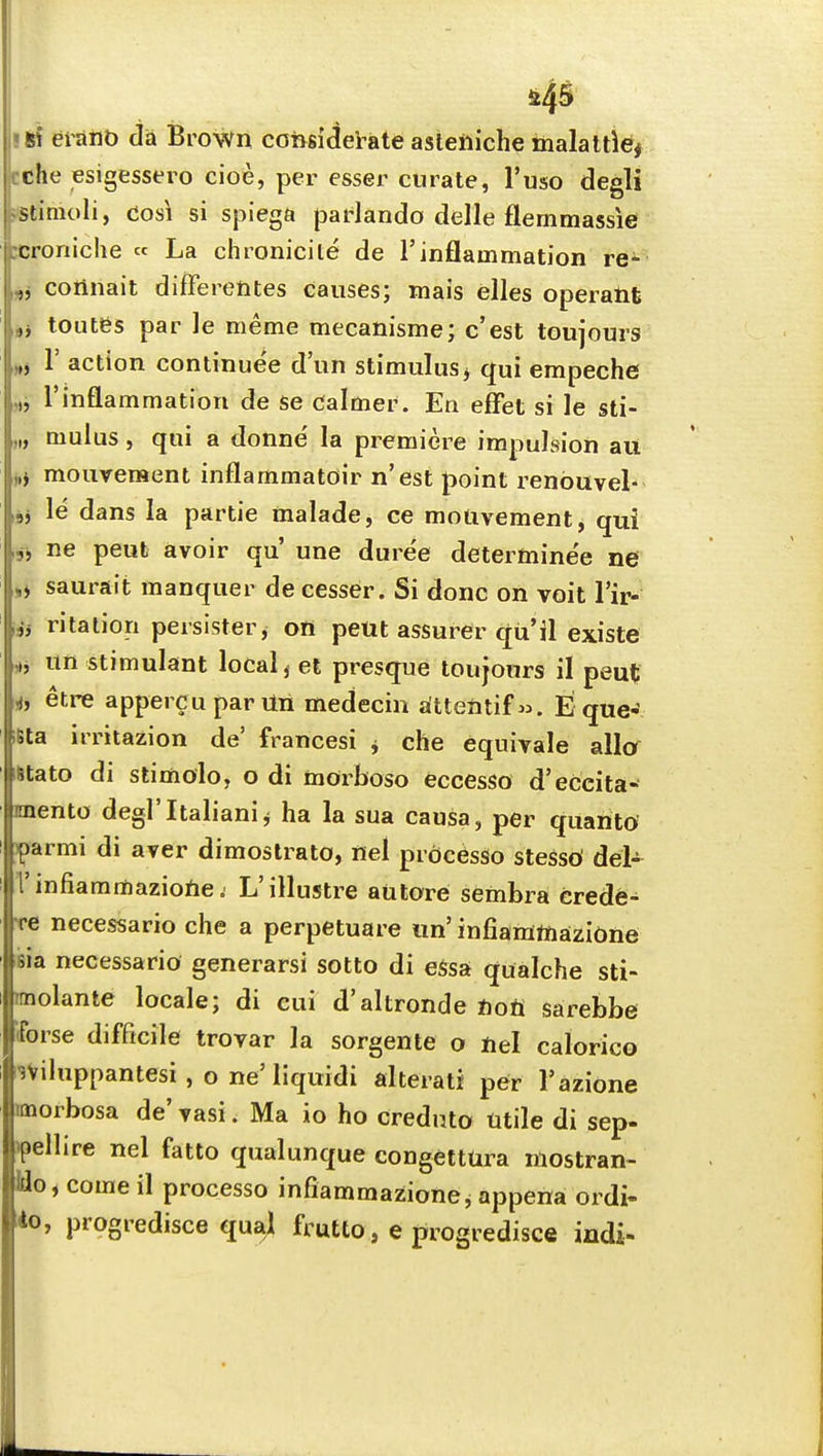 Ji45 si eiant) da Brown congidetate asleftiche malattlei jcche esigessero cioe, per esser curate, I'uso degli ssiimoli, cosi si spiega padando delle flemmassie :croniche « La chronicite de 1'inflammation re^ „j connait differentes causes; mais elles operant ,j toutes par ]e meme mecanisme; c'est toujours r action continue'e d'un stimulus> qui empeche rinflammation de se calmer. En effet si le sti- mulus , qui a donne la premiere impulsion au j,j mouveraent inflammatoir n'est point renbuvel- le dans la partie malade, ce motivement, qui ne peufc avoir qu' une dure'e determine'e ne saurait manquer de cesser. Si done on voit I'ir- i,j ritalion persister, on peut assurer qu'il existe un stimulant local ^ et presque toujours il peut ij etre appercuparUn medecin s(ttentif«. E que- iSta irritazion de' francesi ^ che equivale alio mtato di stimolo, o di morboso eccesso d'eccita- mento degl'Italianij ha la sua causa, per quanto iparmi di aver dimostrato, nel prbcesSo stesso del- I'infiammazione. L'illustre aulore sembra crede- re necessario che a perpetuare un' infianittiazione Bia necessario generarsi sotto di essa qualche sti- rmolante locale; di cui d'altronde non sarebbe iforse difficile trovar la sorgente o nel calorico 3Viluppantesi , o ne'liquidi alterati per I'azione morbosa de' vasi. Ma io ho creduta titile di sep- ipelhre nel fatto qualunque congettUra mostran- Ho^ come il process© infiammazionci appena ordi- *o, progredisce quai frutto, e progredisce indi-