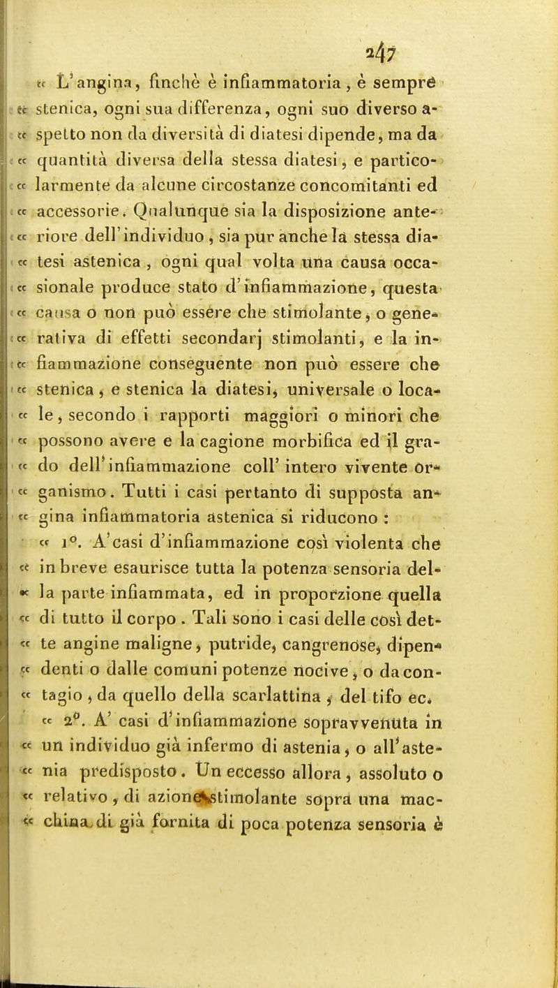 247 tt L'angina, flnche e inflammatoria , e semprfi :tt stenica, ogni sua differenza, ogni suo diverso a- Kt speLto non da diversita di diatesi dipende, ma da ecc quantita diversa della stessa diatesi, e partico- «« larmente da alcune circostanze concomitanti ed ««c accessories Qnalunque sia la disposizione ante- e« riore dell individuo j sia pur ancheld stessa dia- <« tesi astenica , ogni qual volta una causa occa- tic sionale produce stato d'mfiammazione, questa <tc casisa o nort puo essere clie stimolante j o gene* !« rativa di effetti secondarj stimolanti, e la in- t«c fiammazione conseguente non puo essere ch© IK stenica j e stenica la diatesij universale o loca- te le, secondo i rapporti maggiori o minori che '« possono avere e la cagione morbifica ed il gra- '« do dell'infiammazione coll'intero yivente or* '« ganismo. Tutti i casi pertanto di supposta an* « gina infiatnmatoria astenica si riducono : «r 1°. A'casi d'inflammazione cpsi violenta che « in breve esaurisce tutta la potenza sensoria del- « la parte infiammata, ed in propofzione quella « di tutto il corpo . Tali sono i casi delle cos\ det- « te angine maligne> putride, cangrendse^ dipen* ct denti o dalle comuni potenze riocivej O dacon- « tagio , da quello della scarlattina j del tifo ec* « a**. A' casi d'in fiammazione sopravventita in « un individuo gia infermo di astenia, o all*aste- <tf nia predisposto. Un eccesso allora , assoluto o relative , di aziond|iStimolante sopra una mac- •<«: ch.iaa.dL gia farnita di poca potenza sensoria &