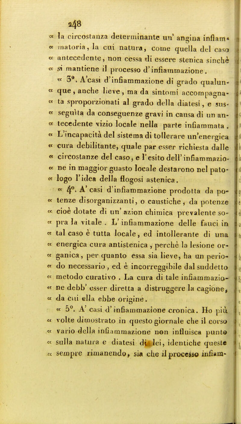 i4« « la circostaiiza (ieterinlnantc un' angina infiam* « inatoria, la cui natura, come quella del caso « anteceJente, non cessa di essere stenica sinche « si mantiene il process© d'infiammazione. « 3*. A'casi d'infiammazione di grado qualun- « que,anche lieve, ma da sintomi accompagna- « ta sproporzionati al grado della diatesi, e sus- « seguUa da conseguenze gravi in causa di un an- te teccdente vizio locale nello parte infiammata . « L'incapacita del sistema di tolleiare un energica ec cura debilitante, quale par esser richiesta dalle « circostanze del caso, e Tesito dell'infiammazio- « ne in raaggior guasto locale destarono nel pato- « logo I'idea della flogosi astenica. K 4*''^'casi d'infiammazione prodoHa da po- tt tenze disorganizzanti, o caustiche, da potenze « cioe dotate di un' azion chimica prevalente so- « pra la vitale . L' infiammazione delle fauci in ee tal caso e tutta locale, ed intollerante di una « energica cura antistenica , perche la lesione or- « ganica, per quanto essa sia lieve, ha un perio- « do necessario, ed e incorreggibile dalsuddelto ^ « metodo curativo . La cura di tale infiammazia- « ne debb' esser direlta a distruggere la cagione, i , « <la ciii ella ebbe origine. „ « 5°. A'casi d'infiammazione cronica. Ho pill « volte diraostrato in questo giornale che il corso « vario della infiammazione non influisca punt® « sulla natura e diatesi dufclei, identiche quesie cc sejnpre rimanendo, sia che il processo infiam- •