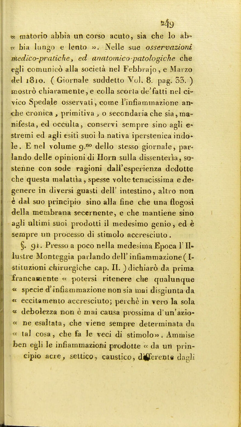 «* fliaton'o abbia un coi'so acuto, sia che lo ab* w bia lungo e lento ». Nelle sue osservazioni medico-pratichei ed armtomico patologiche che egli comunico alia sociela nel Febbiajo, e Marzo del 1810. ( Giornale suddello Vol. 8. pag, 33. ) mostro chiaramente,e colla scoria dtj'fatti nel ci- \ico Spedale osservali, come rinfiaminazi'one an* che cronica , primitiva ^ o secondaria che sia, ma- nifesta, e<l occulta, conservi sempre sino agli e* stremi ed agli esiti suoi la nativa iperstenica indo* le. E nel volume 9.° dello stesso giornale, par- iando delle opinioni di Horn sulla dissenteria, so- stenne con sode ragioni dall'esperienza dedotte che questa malattia, spesse volte tenacissima ede* genere in diversi guasti dell' intestine, altro non k dal suo principio sino alia fine che una flogosi della membrana secernente, e che mantiene sino agli ultimi suoi prodotti il medesimo genio, ed e sempre un processo di stimolo accresciuto. §. 91. Presso a poco nella medesima Epoca 1' II* lustre Monteggia parlando dell'infiamraazione(^- «tituzioni chirurgiche cap. II. )dichiar6 da prima francamente « potei'si ritenere che qualunque « specie d'infiammazione non sia mai disgiunta da « eccilamento accresciuto; perche in yero la sola « debolezza non e mai causa prossima d'un'azio- cc ne esahata, che viene sempre determinata da « tal cosa, che fa le veci di stimolo». Ammise hen egli le infiammazioni prodolte « da un prin- cipio acre^ seltico, caiislico, dififeretjls dag]i