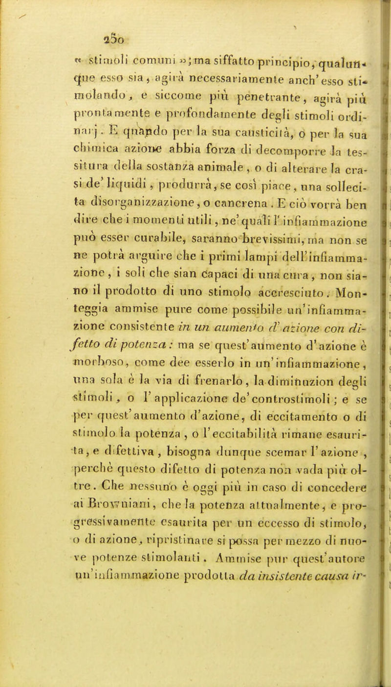 35o « stitnoli comnni ;rnasiffattoprincipio, qualun- c^ue esso sia, agira necessanatnente anch'esso sti* molantlo, e siccome piu penetrante, agira piu pronlamente e profondarnente degli stimoli ordi- nai j. E qunpdo per la sua causticiia, o per la sua chimica azior*€ abbia forza di decomporre la tes- situra deila sostanza aniniale , o di alterare la cra- si de'liqnidi, produrra,se cosi piace, una solleci- ta disorganizzazione, o cancrena . E cio vorra ben dire che i momenti utili, ne'quali 1' infiarnniazione puo esser curabile, saranno brevissimi, nia non se ne potra arguire che i primi lampi deirinfiatnma- ziofte, i soli che sian Capaci di urtacura, non sia- no il prodotto di uno stimolo acGresciuto. Mon- teggia ammise pure come possibile un'infiamma- zione consistente in un aumenfo (Vazione con di- fetto dipotenza: ma se quest'aumento d'azione e luorboso, come dee esserlo in un'infiammazione, una sola e la via di frenarlo, la diminuzion degli «timoli, o r applicazione de'controstimoli ; e se per quest'aumento d'azione, di eccitamento o di stimolo la potenza , o I'eccitabiliia rimane esauri- •ta,e difetliva, bisogna dnnque scemar 1'azione , perche questo difetto di potenza non vada pia ol- tre. Che uessun'o e oggi piu in caso di concedere ai Bro\7niani, chela potenza attualmente, e pro- gressivamente csaurita per un eccesso di stimolo, o di azione^ ripristinare si possa per mezzo di nuo- ve potenze slimolaiiti. Ammise pur quest'autore pu'infiam.mazione prodotla ^/a insisLentecausa ir-