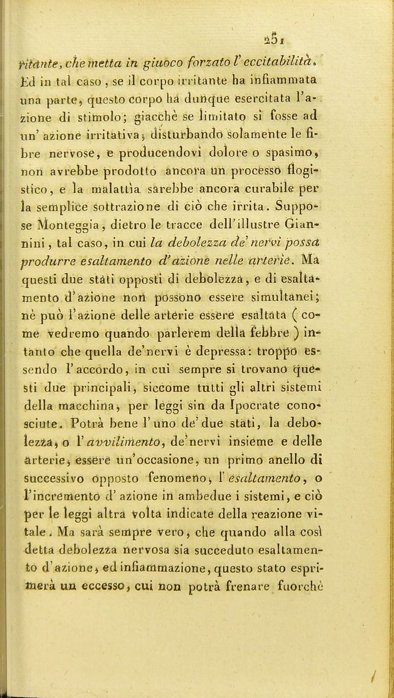 Htdnte,cheinetta in giuoco forzatoV eccitabilita* KU in tal caso , se il corpo irritante ha infiammata una parte, questo corpo ha dunqite esercitata I'a- ziolie di stimolo; giacchc se lirnitato si fosse ad nn' azione initativaj disturbando solamente le fi- bre nervose, ie producendovi dolore o spasimo, noii avrebbe prodotto ancora Un procesSO flogi- stico , e la malatlia sarebbe ancora curabile per la semplice sottrazione di cio che irrita. Suppo- se Monteggia, dietro le tracce deirillustre Gian- nini, tal caso, in cui la debolezza de nervi posset produrre esaltamento d'dzione nelte ciftevie. Ma questi due stiiti opposti di debblezzA, e di esalta mento d'azione iiort possdno essel'e simultanei; ne puo i'azione delle art6rie essGre esaltiita ( co- me vedremo quando parlerem della febbre ) in- tanlo che quella de'nervi e depressa: trOppO BS- sendo I'accordo, in cui sempre si trovanO (jiie- Sti due principali, siccorae tutti gli altri sistemi della macchina^ per leggi sin da Ipocrate cono- sciute. Potra bene I'uho de'due stati, la debo- XeztAno V avvdiniento, nevM'\ insieme e delle arteric) <esser6 un'occasione, tin primo anello di successive dpposto fenomerto, \ esaltamento, o rincrdnientd d' azione irt ambedue i sistemi, e cio |3er le leggi altra Volta indicate della reazione vi- tale. Ma sara sempre vero, che quando alia cos\ detta debolezza nervosa sia succeduto esaltamen- to d'azione, ed infiammazione, questo stato espri- tnera un eccesso, cui non potra frenare fuorche