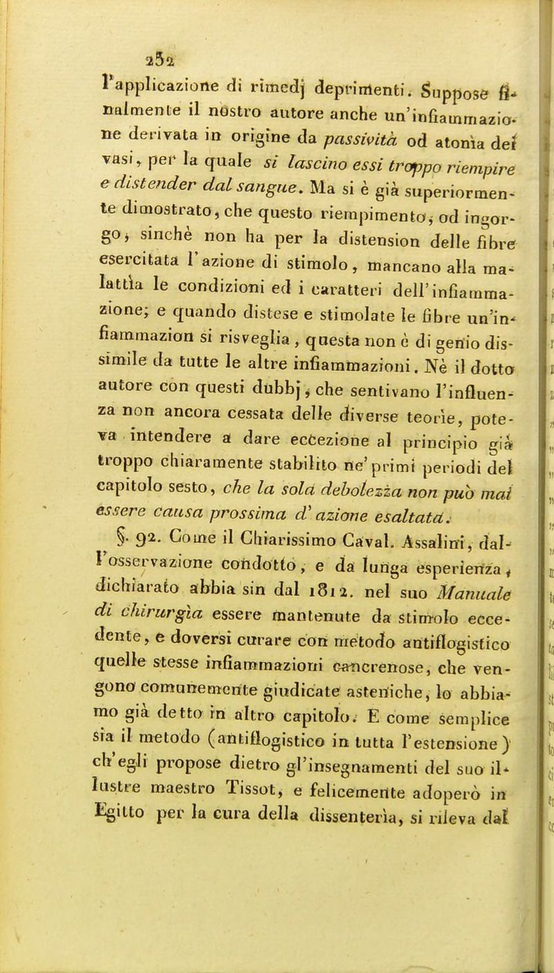 rapplicazlone di rimedj deprinlenti. Suppose fl- nalmente il nGstro autore anche un'infiainniazio. ne deiivata in origine da passwita od atonia deJ vasi, per la quale si lascino essi trappo riempire edistender daLsangue, Ma si e gi^ superiormen- te dimostrato, che questo riernpimento^ od ingor- gOj sinche non ha per la distension delle fibre esercitata I'azione di stimolo, mancano alia ma- lattla le condizioni ed i caratteri dell'infiainma- zione; e quando distese e stimolale le fibre un'in- fiatnmazion si risveglia , qoesta non c di geriio dis- simile da tutte le altre infiammazioni. Ne il dotto autore con questi dtibbj ^ che sentivano I'influen- za non ancora cessata delle diverse teorie, pote- va intendere a dare ecCezione al piincipio gia troppo cliiaramente stabilito ne'primi periodi del capitolo sesto, che la sold debolezza non pub mai essere causa prossima d' azione esaltata. ^ §. 92. Gotne il Gliiarissitno Caval. Assalini, dal- rosservazione coridotto, e da lunga esperieifza, dichiarato abbia sin dal 1812. nel suo Maniiale di chirurgla essere manlenute da stim-olo ecce- dente, e doversi curare con metodo antiflogisfico quelle stesse infiammazioni c^crenose, che ven- gono comunemerite giodicate aslen'iche, la abbia- mo gia detta rn altro capitolo; E come semplice Sia il metodo (antiflogistico in tutta Festensione) ch'egli propose dietro gl'insegnamenti del suo il* lustre maestro Tissot, e felicemertte adopero in Egilto per la cura della dissenteria, si riieva dal