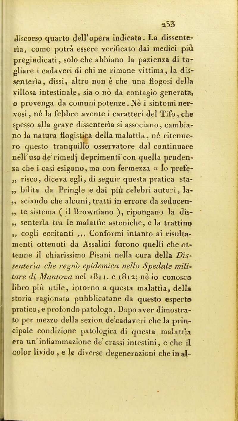 a53 discorso quarto <JelVopera indicata. La dissentfr' ria, come potra essere verificato dai medici piu pregiudicati, solo che abbiano la pazienza di ta^ gliare i eadaveri di chi ne rlmane vittima, la dis- Sjenteria, dissi, altro non e che una flogosi della villosa intestinal^, sla o no da contagio generata, o provenga da comuni potenze.Ne i sintominer- ^osi, ne la febbre avente i caratteri del Tifo,c!ie spesso alia grave dissenteria si associano, cambia- po la natura flogisti^a della malatlia, ne ritenne- ro questo tranquillo osservatore dal continuare nell'uso de'rimedj deprimenti con quella pruden- za che i casi esigono, ma con fermezza « lo prefe- risco, diceva egli, di seguir questa pratica sta- bilita da Pringle e dai pi]i celebri autori, la- sciando che alcuni, tralti in errore da seducen- te sistema ( il Browniano ), ripongano la adis- „ senteria tra le malattie asteniche, e la trattinQ cogli eccitanti j,. Conformi inlanto ai risulta- menti ottenuti da Assalini furono quelli che ot» tenne il chiarissimo Pisani nella cura della DiS' senteria che regno epidemica nello Spedale mili- tare di Mantova nel i8ii. e 1812; ne io conosco libro pill utile, iotorno a questa malattia, della storia ragionata pubblicatane da questo esperto pratico,e profondo patologo. Dopo aver dimostra- to per mezzo della sezion de'cadaveri che la prin- cipale condizione patologica di questa malattia era iin'infiammazione de'crassi intestini, e che 51 colpr livido , e Ig diverse degenerazioni che in ^I-