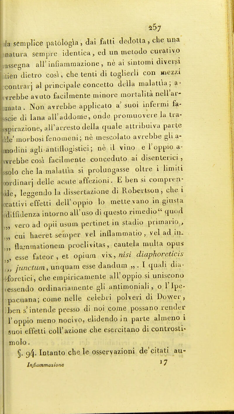' ia semplice palolog\a, dai fatli tledotla , che una natura sempie identica, ed un metodo curativo assegna all' infiammazione , ne ai sintomi diversi Lien dietro cosi, che tenti di togliei-li con mez/A contrai j al principale concetto della malatlia j a- vrebbe aviito facilmente minore morlalita nell'ar- ;mata. Non avrebbe applicato a' suoi infermi fa- Nscie di lana airaddome, onde promuovere la tra- Upirazione, ali'arresto della quale attribuiva parte kle'morbosifenomeni; ne mescolato avrebbe gli a- ittiodini agli antillogistici; ne il vino e I'oppio a- wrebbecosi facilmente conceduto ai disenlerici , 5Solo che la malatlia si prolungasse oltre i limili .lordinarj delle acute affezioni. E ben si compren- ,lde leendo la dissertazione di Robertson, che i c-cattivi effetti dell'oppio lo mettevano in giusla dlffidenza intorno all'uso di questo rimedio quod vero ad opii usum pertinet in stadio primario / cui haeret semper vel inflammatio, vel ad in. ,„ flammationem proclivitas, cautela mulla opus , esse fateor , et opium vix, nisi diaphoreticis .„ junctwn, nn^udixn esse dandum „ . I quali dia- Iforctici, che empiricamente all'oppio si uniscono .essendo ordinariamente gli antimoniali, o I'lpe- pacuana; come nelle celebri polveri di Dower, ben s'intende presso di noi coine possano render I'oppio meno nocivo, elidendo in parte almeno i suoi effetti coll'azione che esercitano di controsli- molo. §. 94. Intanto che le osservazioni de'citati au-