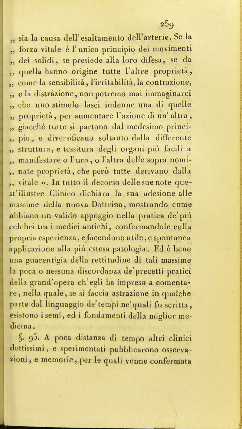 „ sia la causa deU'esaltamento deR'arleiie. Se la „ forza vilale e Tunico principio dei movimenti „ dei solidi, se presiede alia loro difesa, se da „ quella hanno origine tulte Taltre propiieta, „ come la sensibilita, Tin itabilila, la contrazione, e la distrazione, non potremo mai iinmaginarci ,, che lino stimolo lasci indenne una di quelle „ proprieta, per aiimentare I'azione di un' altra , giacche lutte si partono dal medesimo princi- pio, e diversificano soltanto dalla difFerente „ struttura, e tessitura degli organi piti facili a manifestare o I'una, o I'altra delle sopra nomi- nale proprieta, che pero tutte derivano dalla ,, vitale In tutto il decorso delle sue note que- st'illustre Clinico dichiara la sua adesione alle massinie della nuova Dottrina, mostrando come abbiano un valido appoggio nella pratica de'piu celebri tra i medici antichi, confermandole colla propria esperienza, e facendone utile, e spontanea applicazione alia piu estesa patologia. Ed e bene una guarentigia della rettitudine di tali massime la poca o nessuna discordanza de'precetti pratici della grand'opera ch'egli ha impreso a comenta- re, nella quale, se si faccia astrazione in qualche parte dal linguaggio de'tempi ne'quali fu scritta, esistono i semi, ed i fondamenli della mialior me- dicina. §. 95. A poca distanza di tempo altri clinici dottissimi, e sperimentati pubblicarono osserva- zioni, e memorie, per le quali venne confermata