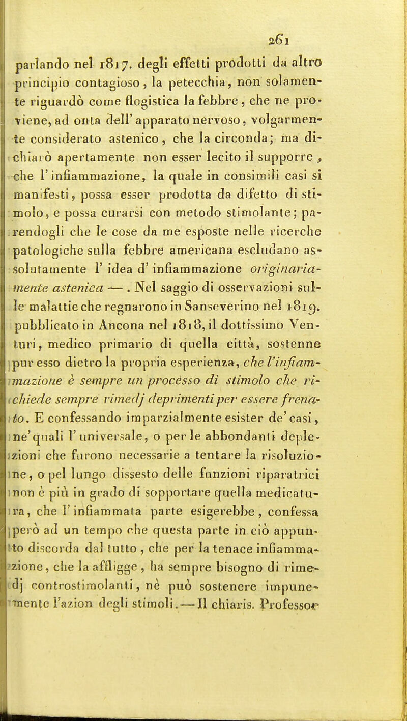 parlando nel 1817. degll effetti prOclotti da altro principio contagioso, la petecchia, non solamen- te riguardo come flogistica la febbre , che Tie pro- Tiene, ad onta dell'apparatonervoso, volgarmen- te considerato astenico, che la circonda; ma di- ichlaro apertamente non esser lecito il supporre , che r infiammazione, la quale in consimiJi casi si manifesti, possa esser prodotta da difetto di sti- imolo, e possa curarsi con metodo stimolante; pa- irendogli che le cose da me esposte nelle ricerche patologiche sulla febbre americana escludano as- ;Solutamente 1'idea d'infiammazione originaria- mente astenica -— . Nel saggio di osservazioni snl- le malaltie che regnarono in Sanseverino nel i8j C). pubblicatoin Ancona nel 1818, il dotfissimo Ven- luri, medico primario di quella citta, sostenne ipur esso dietro la propria esperienza, che I'infiam- rmazione e sempre un processo di stimolo che ri' \chiede sempre vimedj deprimenti per essere frenci' ito, E confessando imparzialmente esister de'casi, ine'qnali 1'universale, o perle abbondanii deple- 2zioni che fnrono necessarie a tenlare la risoluzio- me, Opel lungo dissesto delle fiinzioni riparalrici mon e pii\ in grado di sopportare quella medicatu- ira, che I'infiammala parte esigerebbe, confessa jpero ad un tempo che questa parte in cio appiin- tto discorda dal tutto , che per la tenace infiamma* 22ione, che la affligge , ha sempre bisogno di rime- cdj controstimolanti, ne puo sostenere impiine-