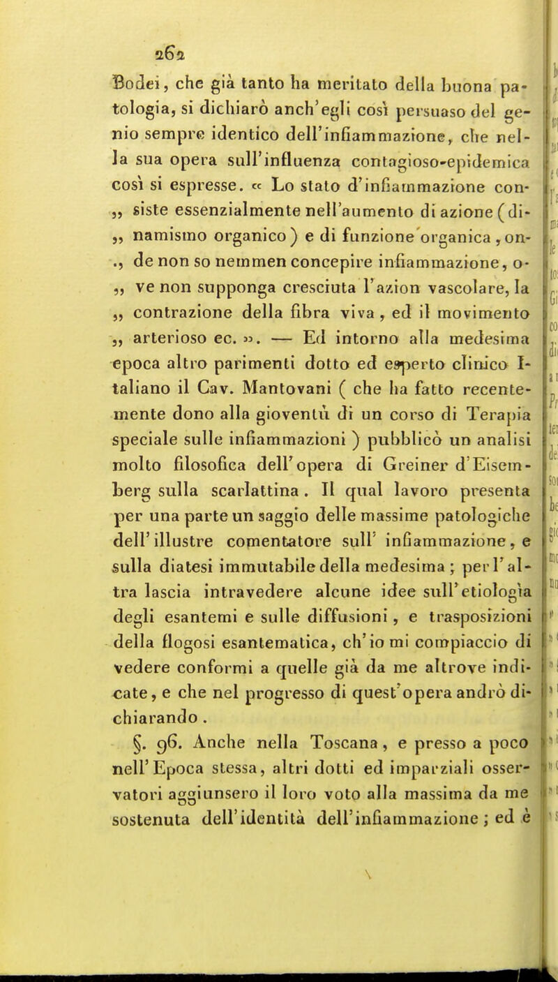 Bodei, che gia tanto ha meritato della buona pa- tologia, si dicliiaro anch'egli cosi pei suaso del ge- nio sempre identico deH'infiammaztone, che nel- la sua opera suH'influenza contagioso-epidemica cosi si espresse. « Lo stato d'infiarnmazione con- 5, sisle essenzialmente nell'aumenlo diazione(di- namismo organico) e di funzione organica , on- ., de non so nemmen concepire infiammazione, o- 5, ve non supponga cresciuta I'azion vascolare, la „ contrazione della fibra viva , ed it movimeuto J, arterioso ec. — Ed intorno alia medesima epoca altro parimenti dotto ed espeito clinica I- taliano il Cav. Manlovani ( che ha fatto recente- mente dono alia giovenUi di un corso di Terapia speciale sulle infiammazioni ) pubblico un analisi molto filosofica dell'opera di Greiner d'Elsem- berg sulla scarlattina . II qual lavoro presenta per una parte un saggio delle massime patologiche dell'illustre comentatore sull' infiammazione, e sulla dialesi immulabiledella medesima ; perTal- tra lascia intravedere alcune idee sulTetiologia degli esantemi e sulle diffusioni, e trasposizioni della llogosi esantematica, ch'iomi compiaccio di vedere conformi a quelle gia da me altrove indi- <;ate, e che nel progresso di quest'opera andro di- chiarando. i §. c)6. Anche nella Toscana, e presso a poco neir Epoca stessa, altri dotti ed imparziali osser- vatori aggiunsero il loro voto alia massima da me sostenuta dell'identita deU'infiammazione ; ed e \