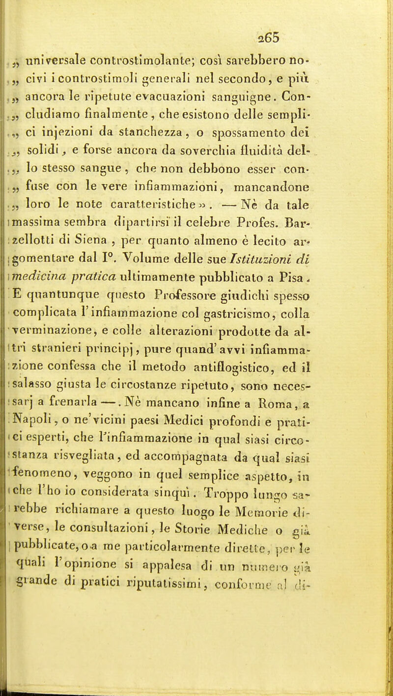 universale controstimolante; cosi sarebberono- ,„ civl i controstimoli generali nel secondo, e piu ,,j ancora le ripetute evacuazioni sanguigne. Con- j„ cludiamo finalmente, che esistono delle sempli- .,, ci injezioni da stanchezza, o spossamento dei ,j, solidij e forse ancora da soverchia fluidita del- lo stesso sangue, che non debbono esser con- .„ fuse con le vere infiammazioni, mancandone .„ loro le note caratteristiche« . —Ne da tale imassima sembra dipartirsi il celebre Profes. Bar- izellotti di Siena , per qiianto almeno e lecito ar* jgomentare dal P. Volume delle sue Tstituzioni di \medicina pratica uhimamente pubblicalo a Pisa . !E quantunque qnesto Professore giudichi spesso complicata 1'infiammazione col gastricismo, colla Terminazione, e colle alterazioni prodotte da al- Itri stranieri principj, pure quand'avvi mfiamma- :zione confessa che il metodo antiflogistico, ed il isalasso giusta le circostanze ripetuto, sono neces- isarj a frenarla—. Ne mancano infine a Roma, a iNapoli, o ne'vicini paesi Medici profondi e prati- tciesperti, che Tinfiammazione in qual siasi circo- ) stanza risvegliala, ed accompagnata da qual siasi Ifenomeno, veggono in quel semplice aspetto, in (che I'ho io considerata sinqui. Troppo lungo sa* 1 rebbe richiamare a questo luogo le Meraorie di- verse, le consultazioni, le Storie Mediche o gii 1 pubblicate,o-a me particolarmente diretle, per le quali I'opinione si appalesa di un numejo ij;ia Srande di pratici riputalissimi, confornie al cU-