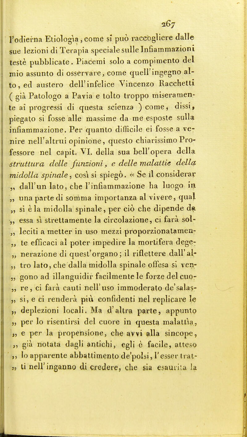 a67 Todierna Etiologia, come si puo raccbgliere dalle sue lezioni di Terapia specialesullelnfiammazioni teste pubblicate. Piacemi solo a compimento del mio assunto di osservare, come quell'ingegno al- to, ed austero dell'infelice Vincenzo Racchetti ( gla Patologo a Pavia e tolto troppo miseraraen- te ai progress! di questa scienza ) come^ dissi, piegato si fosse alle raassime da me esposte suUa infiammazione. Per quanto difficile ei fosse a ve- nire neH'altrtii opinione, questo chiarissimo Pro- fessore nel capiL VI. della sua bell'opera della ■struttura delle funzioni, e delle malattie della midolla spinale, cosi si spiego. « Se il considerav „ dall'un lato, cbe rinfiammazione ba luogo in „ una parte di somma importanza al vivere, qua|. „ si e la midolla spinale, per cio che dipende da •„ essa si strettamente la circolazione, ci fara sol- „ leciti a metier in uso mezzi proporzionalamen- „ te efficaci al poter impedire la morlifera dege- „ nerazione di quesl'organo; il riflettere daU'al- j, tro lato, che dalla midolla spinale offesa si \^en- „ gono ad illanguidir facilmente le forze del cuo- „ re, ci fara cauti nell'uso immoderate de'salas- „ si, e ci rendera piu confidenti nel replicare le „ deplezioni locali. Ma d'altra parte, appunto per lo risenlirsi del cuore in questa malatlia, „ e per la propensione, che avvi alia sincope, „ gia notata dagli antichi, egli e facile, altcso lo apparente abbattimento de'polsi, I'esser tiat- s, li nell'inganno di credere, che sia esaurila la