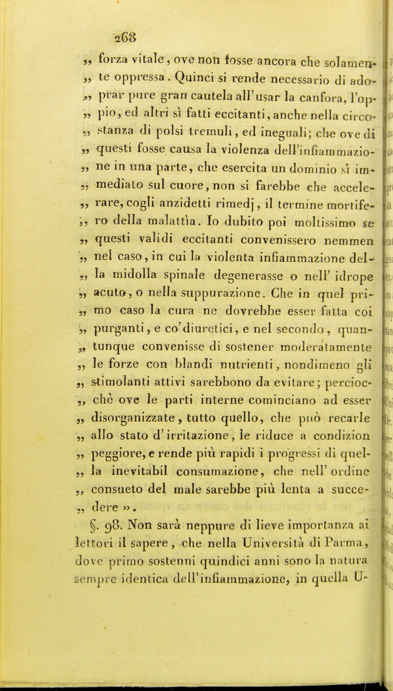 aG8 „ forza vitale, ove noti fosse ancora che solameu- „ te oppressa. Quinci si rende necessai io di ado- pt ar pure gran cautela all'usar la canfora, I'op- 5, plo, ed altri si fatti eccitanti,anche nella circo- „ stanza di polsi tremuli, ed ineguali; che ove di „ qiiesti fosse causa la violenza deirinfiamrnazio- 5, ne in una parte, che esercita un dominio si im- „ mediato sul cuore,non si farebbe che accele- „ rare,cogIi anzidetti rimedj, il termine mortife- ro della malattia. lo dubito poi moltissimo se 5, questi validi eccitanti convenissero nemmen 5, nel casojin cui la violenta infiammazione del- 5, la midolla spinale degenerasse o nell' idrope „ acutOjO nella suppurazione. Che in quel pri- „ mo caso la cura ne dovrebbe esser fatta coi 5, purganti, e co'diuretici, e nel secondo , qnan- tunque convenisse di sostener moderatamenle „ le forze con blandi nutrienti, nondimeno gli „ stimolanti attivi sarebbono da evitare; percioc- ,f che ove le parti interne cominciano ad esser 5, disorganizzate, tutto quello, che puo recarle „ alio stato d'irritazione, le riduce a condizion peggiore, e rende piu rapidi i progress! di qnel- „ la inevitabil consumazione, che nell'ordine „ consueto del male sarebbe piii lenta a succe- 5, dere , §. 98. Non sara neppure di lieve imporlanza ai lettori il sapere , che nella Universita di Parma, dove prirno sostenni quindici anni sono la naliira sempre identica delFinfiammazione, in quclla U-