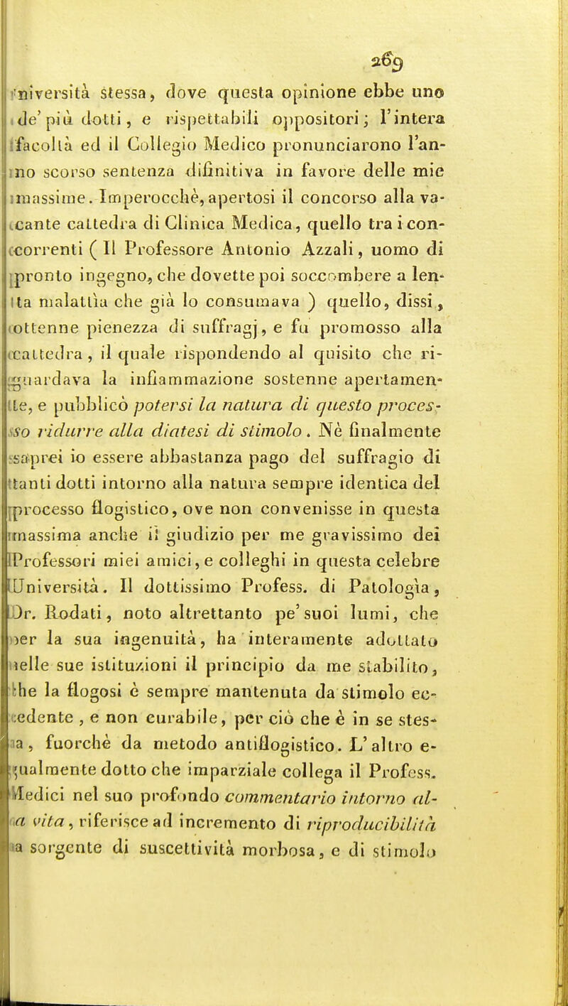 2% Tiiversita stessa, dove questa oplnione ebbe uno cle'piu dotti, e rispettabili oj)positori; I'intera facolla ed il Collegio Medico pronunciarono Van- no scorso sentenza difinitiva in favore delle mie iiiassiuie. Imperocclie,apertosi il concorso alia va- tcante caLtedra di Glinica Medica, quelle tra i con- ccorrenti ( II Professore Antonio Azzali, uomo di ^pronto ingegno, che dovette poi soccombere a len- lla nialatlia che gia lo consuraava ) quelio, dissi., (Ottenne pienezza di sufftagj, e fu promosso alia (taUedra , il quale lispondendo al qnisito che ri- ^uardava la infiammazione sostenne apertamen- tte, e pubblico potersi la natura di questo proces- sso ridarve alia diatesi di stimolo . Ne finalmente ssaprei io essere abbaslanza pago del suffragio di (tanti dotti intorno alia natura sempre identica del [processo flogistico, ove non convenisse in questa irnassima anehe iJ giudizio per me gravissimo dei IProfessori miei amici,e colleghi in questa celebre IJniversita. II dottissimo Profess, di Patologia, Dr. Rodati, nolo altrettanto pe'suoi lumi, che ))er la sua ingenuita, ha interamente adollato nelle sue istitu/ioni il principio da me stabilito, the la flogosi e sempre mantenuta da stimolo ec- cedente , e non curabile, per cio che e in se stes- na , fuorche da metodo aniiflogistico. L'altro e- !^ualraente dolto che iraparziale collega il Profess. Hedici nel suo prafondo commentario intorno al- m wYa, riferiscead incremento di riproducihiUia »a sorgente di suscettivita morbosa, e di stimolo