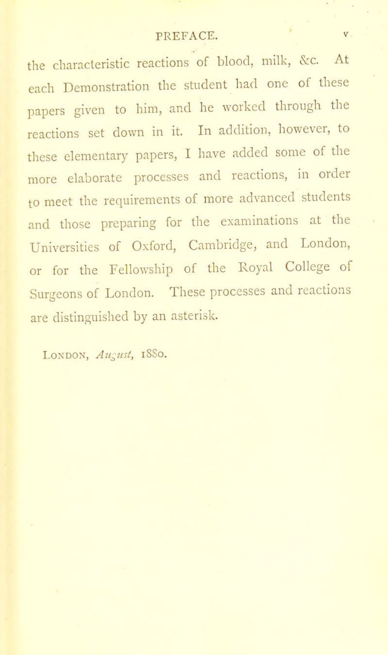 the characteristic reactions of blood, milk, &c. At each Demonstration the student had one of these papers given to him, and he worked through the reactions set down in it. In addition, however, to these elementary papers, I have added some of the more elaborate processes and reactions, in order to meet the requirements of more advanced students and those preparing for the examinations at the Universities of Oxford, Cambridge, and London, or for the Fellowship of the Royal College of Surgeons of London. These processes and reactions are distinguished by an asterisk. London, August, iSSo.