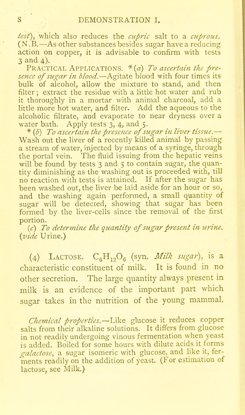 test), which also reduces the aipric salt to a cuprous. (N.B.^—As other substances besides sugar have a reducing action on copper, it is advisable to confirm with tests 3 and 4). Practical Applications. *(«) To ascertain the pre- sence of sugar in blood.—Agitate blood with four times its bulk of alcohol, allow the mixture to stand, and then filter; extract the residue with a little hot water and rub it thoroughly in a mortar with animal charcoal, add a little more hot water, and filter. Add the aqueous to the alcoholic filtrate, and evaporate to near dryness over a water bath. Apply tests 3, 4, and 5. * {b) To ascertain the presence of sugar in liver tissue.— Wash out the liver of a recently killed animal by passing a stream of water, injected by means of a syringe, through the portal vein. The fluid issuing from the hepatic veins will be found by tests 3 and 5 to contain sugar, the quan- tity diminishing as the washing out is proceeded with, till no reaction with tests is attained. If after the sugar has been washed out, the liver be laid aside for an hour or so, and the washing again performed, a small quantity of sugar will be detected, showing that sugar has been formed by the liver-cells since the removal of the first portion. if) To determifie the quantity of sugar present in urine, {vide Urine.) (4) Lactose. CgH^jOg (syii. Milk sugai), is a characteristic constituent of milk. It is found in no other secretion. The large quantity always present in milk is an evidence of the important part which sugar takes in the nutrition of the young mammal. Chemical properties.—Like glucose it reduces copper salts from their alkaline solutions. It differs from glucose in not readily undergoing vinous fermentation when yeast is added. Boiled for some hours with dilute acids it forms s^alactose, a sugar isomeric with glucose, and like it, fer- ments readily on the addition of yeast. (For estimation of lactose, see Milk.)